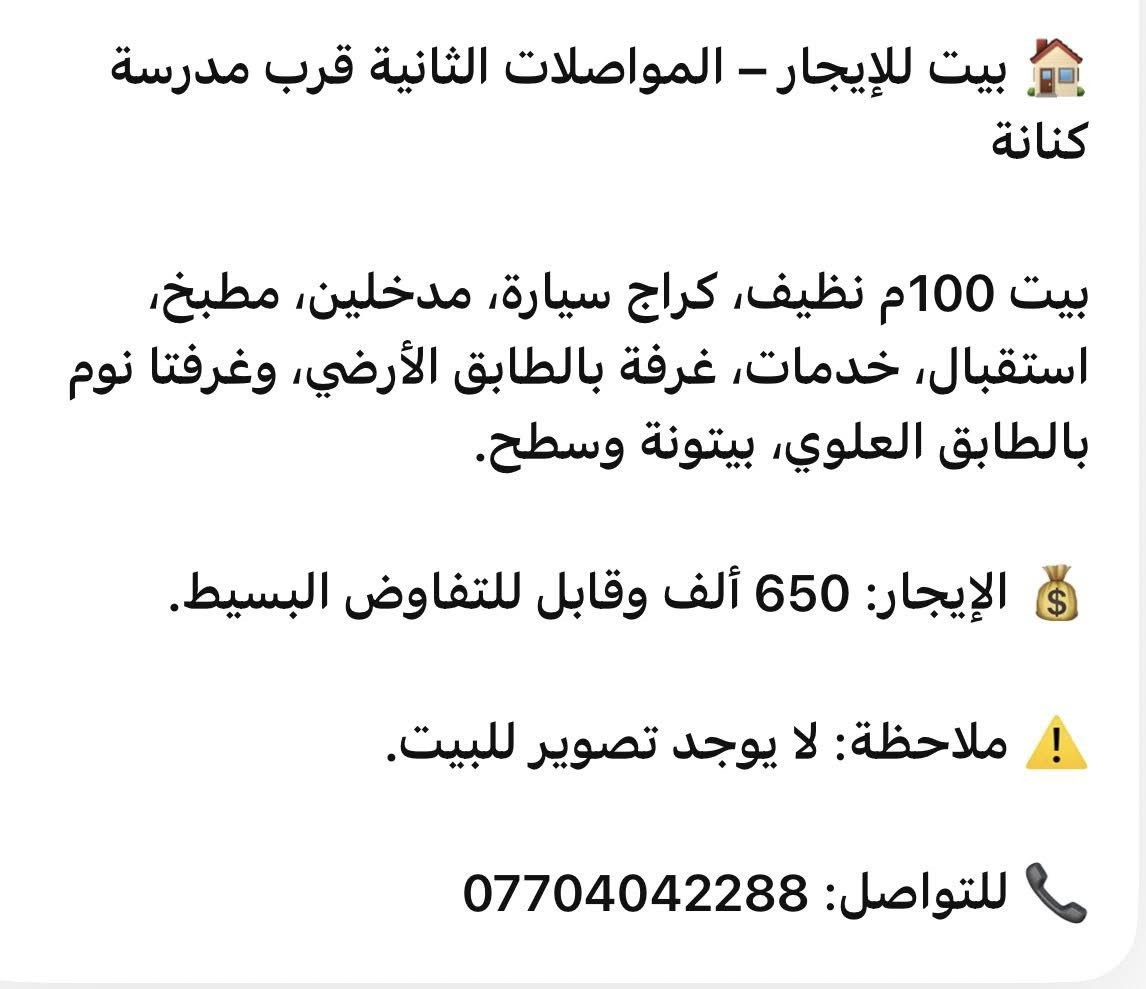 🏠 بيت للإيجار – المواصلات الثانية قرب مدرسة كنانة

بيت 100م نظيف، كراج سيارة، مدخلين، مطبخ، استقبال، خدمات، غرفة بالطابق الأرضي، وغرفتا نوم بالطابق العلوي، بيتونة وسطح.

💰 الإيجار: 650 ألف وقابل للتفاوض البسيط.

⚠️ ملاحظة: لا يوجد تصوير للبيت.

📞 للتواصل: ***********

