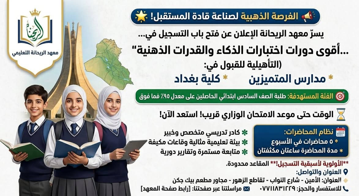 📣 الفرصة الذهبية لصناعة قادة المستقبل! 🌟
معهد الريحانة التعليمي يعلن عن فتح باب التسجيل في أقوى دورات اختبارات الذكاء والقدرات الذهنية التأهيلية للقبول في:
مدارس المتميزين
كلية بغداد

🎯 الفئة المستهدفة:
طلبة الصف السادس الابتدائي الحاصلين على معدل 95% فما فوق والراغبين في ضمان مقعدهم بين النخبة.

📅 نظام المحاضرات والمنهج التدريبي:
🗓️ عدد المحاضرات: 5 محاضرات في الأسبوع.

⏱️ مدة المحاضرة: ساعتان مكثفتان لضمان الفهم العالي والتطبيق العملي

. 🌟 لماذا تختارون معهد الريحانة؟
كادر تدريسي متخصص ونخبة من الأساتذة الخبراء في مناهج واختبارات المتميزين.
بيئة تعليمية مثالية وقاعات مكيفة ومجهزة بأحدث وسائل الإيضاح.
متابعة مستمرة وتقارير دورية تـُرسل لأولياء الأمور للوقوف على مستوى الطالب.

💡 ملاحظة مهمة: المقاعد محدودة جداً لضمان التركيز العالي وتوفير أقصى فائدة لكل طالب. الأولوية لأسبقية التسجيل.

📍 العنوان والتواصل:
🗺️ العنوان: الأمين - شارع النواب - تقاطع الزهور - مجاور مطعم بيك جكن.
📞 للاستفسار والحجز: ***********]
معهد الريحانة.. خطوتكم الأولى نحو التميز والصدارة! ✨
