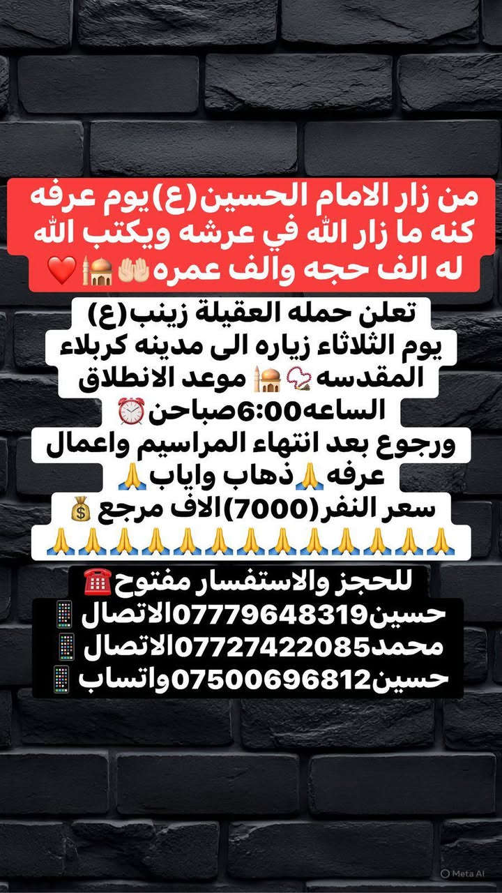 من زار قبر الحسين (ع)يوم عرف عارفه بحقه كتب الله له ثواب الف حجه والف عمرة والف غزوه مع نبي مرسل🤲
رحله عرفه🤲مع حملة العقيلة زينب(ع)🙏✅🧿
بتاريخ يوم الثلاثاء 🛑(( زياره كربلاء المقدسة📿🕌))
🛑نتوكل في تمام الساعة(6:00)سادسه صباحن 🕕✅ 
ورجوع بعد إنهاء المراسيم وأعمال عرفه الساعه3ضهر🙏✔️ 
مكان التجمع الشعله الاولى جامع الامام علي ع والشعلة ام نجم شارع الأمين حسينيه الصديقه فاطمه ع 🙏✅🤍
الاستفسارات واللحجز متوفر ومفتوح☎️📱✅✔️
☎️حسين***********الاتصال📱
☎️محمد***********الاتصال📱
☎️حسين***********واتساب📱
(اغنتموا فضل يوم عرفه في رحاب الحسين ع)🙏🌹
✅(ذهاب واياب رجوع الى باب الدار)✅🏤
