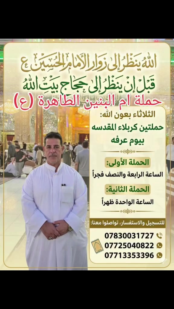 🕋 حملة زيارة وعمرة.. رحلتنا المباركة في يوم عرفة 🕋
​"إن الله تبارك وتعالى ينظر إلى زوار قبر الحسين (عليه السلام) يوم عرفة عارفا بحقه، كتب الله له ألف حجة مقبولة، وألف عمرة مبرورة"
​تعلن حملتنا عن تسيير حملتين مباركتين إلى كربلاء المقدسة لإحياء زيارة يوم عرفة المبارك، وذلك يوم الثلاثاء بعون الله تعالى:
​🕒 الحملة الأولى: الانطلاق في تمام الساعة الرابعة والنصف فجراً.
​🕒 الحملة الثانية: الانطلاق في تمام الساعة الواحدة ظهراً.
​📞 للحجز والاستفسار:
​تواصلوا معنا مباشرة عبر الأرقام التالية:
​📱 ***********
​📱 ***********
​📱 ***********
​✨ سارع بحجز مقعدك الآن.. الأماكن محدودة!
