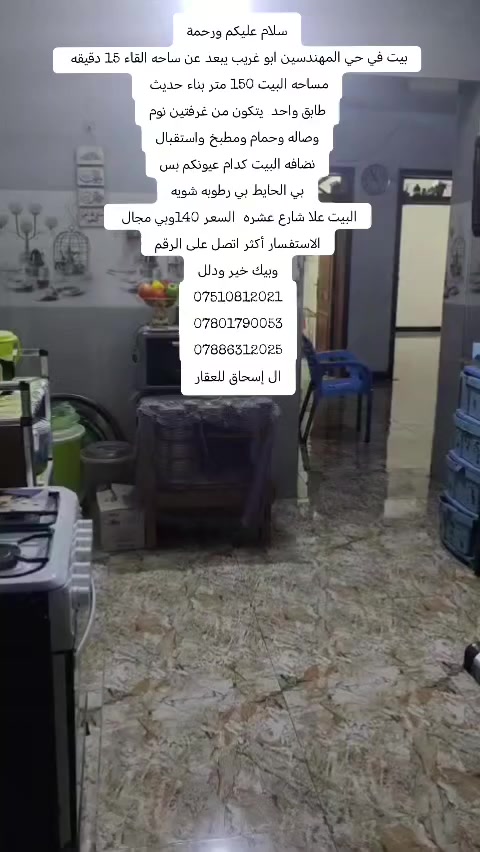 سلام عليكم ورحمة
بيت في حي المهندسين ابو غريب يبعد عن ساحه القاء 15 دقيقه / البيت تريده إيجار تريده ملك بي عائله ساكنه إيجار اذا تريده هوه وايجاره 
مساحه البيت 150 متر بناء حديث 
طابق واحد  يتكون من غرفتين نوم
وصاله وحمام ومطبخ واستقبال
نضافه البيت كدام عيونكم بس
بي الحايط بي رطوبه شويه
البيت علا شارع عشره  السعر 140وبي مجال 
الاستفسار أكثر اتصل على الرقم
وبيك خير ودلل
***********
***********
***********
ال إسحاق للعقار

