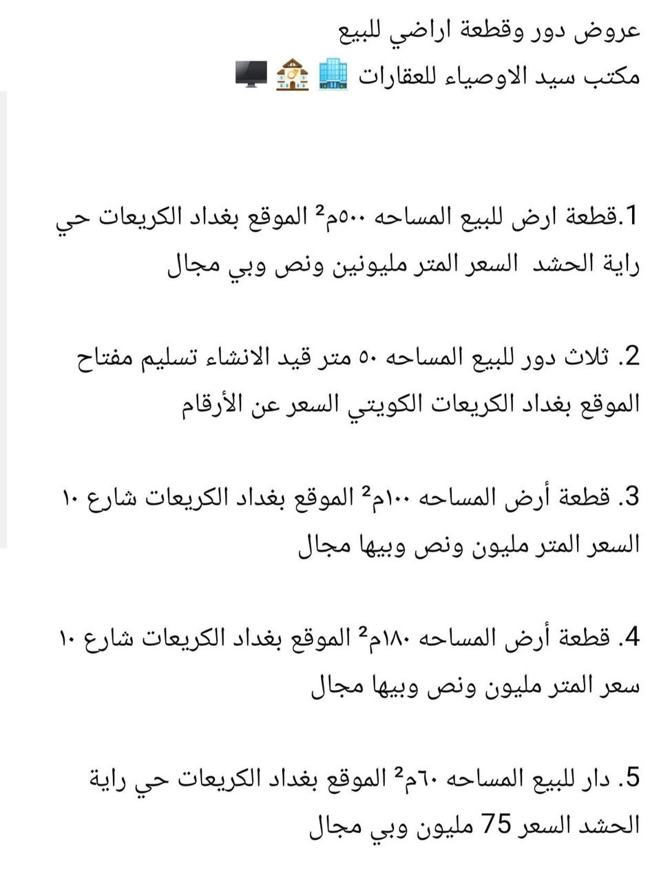عروض دور وقطعة اراضي للبيع
مكتب سيد الاوصياء للعقارات 🏢 🏤 🖥

1.قطعة ارض للبيع المساحه ٥٠٠م² الموقع بغداد الكريعات حي راية الحشد  السعر المتر مليونين ونص وبي مجال 

2. ثلاث دور للبيع المساحه ٥٠ متر قيد الانشاء تسليم مفتاح 
الموقع بغداد الكريعات الكويتي السعر عن الأرقام

3. قطعة أرض المساحه ١٠٠م² الموقع بغداد الكريعات شارع ١٠
السعر المتر مليون ونص وبيها مجال

4. قطعة أرض المساحه ١٨٠م² الموقع بغداد الكريعات شارع ١٠ سعر المتر مليون ونص وبيها مجال

5. دار للبيع المساحه ٦٠م² الموقع بغداد الكريعات حي راية الحشد السعر 75 مليون وبي مجال

6. ثلاث دور للبيع المساحة ٥٠م² الموقع بغداد الكريعات شارع شيخ شبلي السعر الدار تسليم مفتاح ١٠٠ مليون وبي مجال 

7. دار للبيع المساحه ٥٠م² الموقع بغداد الكريعات شارع هيثم الحداد السعر ٩٠ وبي مجال 

8. دار للبيع المساحه ٥٤م² الموقع بغداد الكريعات شارع العياده الشعبيه السعر ٧٥ وبي مجال بسيط 

9. دار للبيع المساحه ٧٠م² الموقع بغداد الكريعات شارع العياده السعر ٩٠ وبي مجال بسيط 

10. دار للبيع المساحه ٦٨م² الموقع بغداد الكريعات شارع نضير ابو نايله السعر ١٣٥ وبي مجال 

الاستفسار اكثر عله الارقام التاليه 
مكتب سيد الاوصياء للعقارات 
*********** علي حيدر 
***********

*********** ملأ علي
