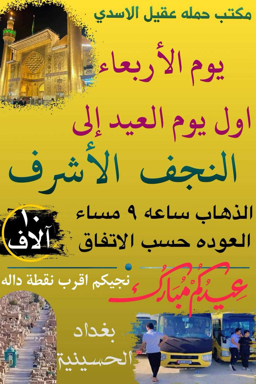 💐✨ كل عام وانتم بالف خير  ✨💐

       #بغداد_الحسينية_الجريخي 
   🕌(( مكتب حمله عقيل الاسدي ))🕌
______________________________📌🌿
زيارتنا يوم الثلاثا الئ يوم عرفة

    {{  كربلاء المقدسة }}
الذهاب ساعه 6:00 العوده حسب الاتفاق
   (( سعر النفر مرجع 8 الاف ))
____________________________📍🌿
زيارتنا يوم الثلاثاء الئ مصباح العيد

    {{ النجف   الاشرف }}
الذهاب ساعه 9:00 مساء العوده حسب الاتفاق
    (( سعر النفر مرجع 10 الاف ))
_____________________________📍🌿
زيارتنا يوم الثلاثاء الئ مصباح العيد

    {{ كربلاء   المقدسة }}
الذهاب ساعه 8:00 مساء العوده حسب الاتفاق
    (( سعر النفر مرجع 8 الاف ))
______________________________📍🌿
زيارتنا يوم الاربعاء اول يوم العيد  الئ 

    {{ كربلاء   المقدسة }}
الذهاب ساعه 8:00 مساء العوده حسب الاتفاق
    (( سعر النفر مرجع 7 الاف ))
______________________________📍🌿
زيارتنا يوم الاربعاء اول يوم العيد الئ

    {{  النجف الاشرف  }}
الذهاب ساعه 9:00 مساء العوده حسب الاتفاق
    (( سعر النفر مرجع 10 الاف ))
______________________________📍🌿
زيارتنا يوم الاربعاء اول يوم العيد الئ

    {{ الكاظمية   المقدسة }}
الذهاب ساعه 4:00 عصرا العوده حسب الاتفاق
    (( سعر النفر مرجع 3 الاف ))
______________________________📍🌿
الحجز والاستفسار اتصال على الرقم التاليه 
🛑 الحجز اتصال او واتساب 🛑
***********
***********
***********
  🌺 نتمنى لكم زياره مقبوله ان شاء الله 🌺
