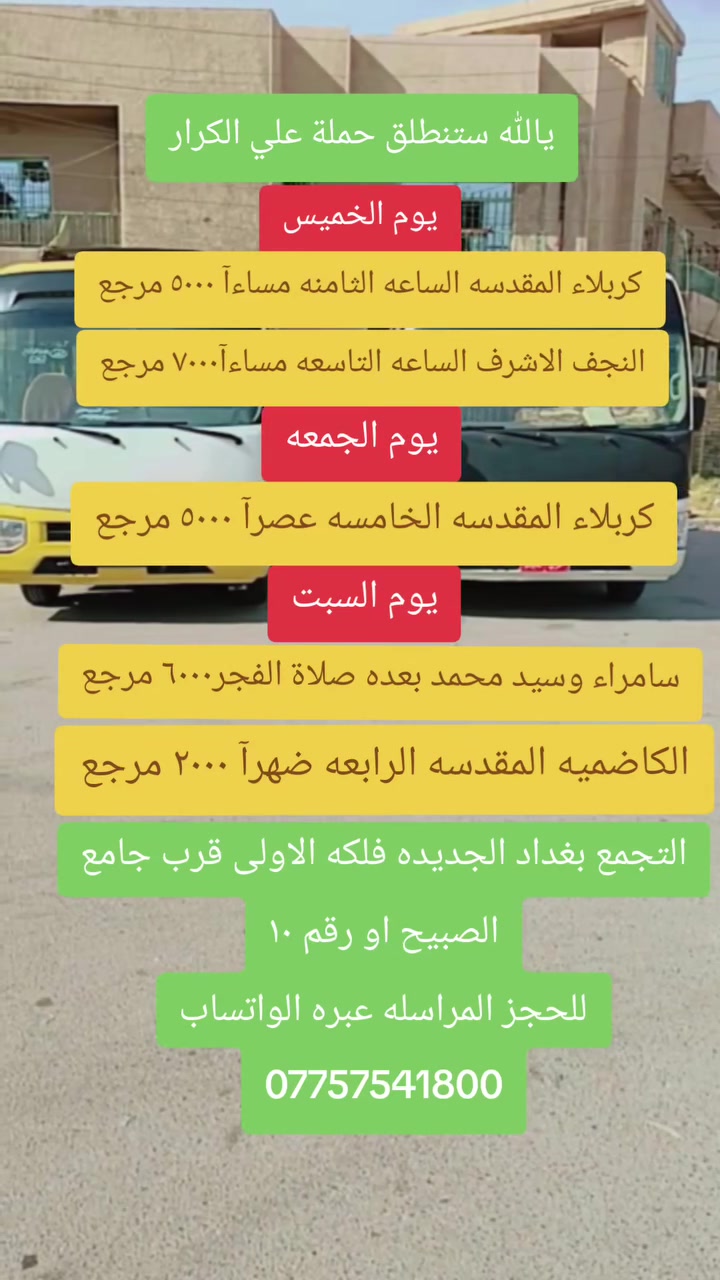 🟥 /// تعلن حملة علي الكرار (ع) ///🟥
🟥يوم غد الخميس 🟥 
🟥 الى كربلاء المقدسه الساعه الثامنه مساءآ النفر (٥٠٠٠)مرجع
🟥النجف الاشرف الساعه التاسعه مساء النفر (٧٠٠٠) مرجع
                    🟥يوم الجمعه🟥
🟥كربلاء المقدسه الساعه الخامسه عصرآ النفر (٥٠٠٠) مرجع
                    🟥يوم السبت 🟥
🟥سامراء وسيد محمد بعده صلاة الفجر النفر (٦٠٠٠)مرجع
🟥الكاظميه المقدسه الساعه الرابعه ضهرآ النفر (٢٠٠٠)مرجع
العنوان بغداد جديده فلكة الاوله قرب جامع الصبيح او رقم ١٠ للحجز الاتصال او المراسله عبره الواتساب 
*********** رقم الحمله
*********** حسين الصبيحاوي
*********** نشأت علي كامل
