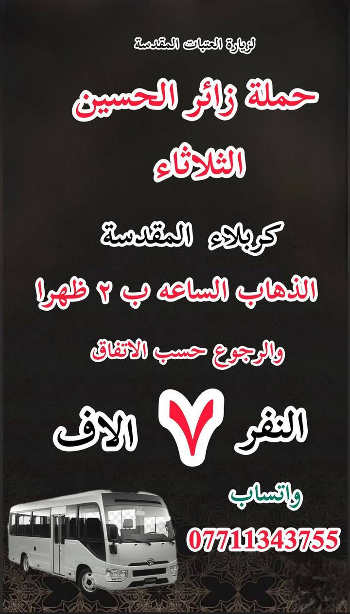 #انتباه!!! #انتباه!!
#مكتب #كروب #الوارث
يعلن حملة زائر الحسين  لزيارة العتبات 
هالي الحسينية راشدية ومناطق المجاورة
المقدسة عن عن جدول الرحلات الأسبوعي 
للحجز والاستفسار 

‏***********
_______________

‏#يوم السبت
‏(#كربلاء المقدسة)
‏الذهاب الساعة ( ٢ ) ظهرا والعودة حسب الاتفاق نفر  ( ٧ ) آلاف

__________________

‏#يوم السبت
‏(#الكاظميه المقدسة)
‏ الذهاب الساعة ( ٣ ) ظهرا والعودة حسب الاتفاق نفر ( ٣ ) الاف 

_______________

‏#يوم السبت
‏(#كاظمية المقدسة)
‏الذهاب الساعة  ( ٨ ) مساء والعودة حسب الاتفاق نفر ( ٣ )  آلاف

_________________

‏‏#يوم الاحد
‏(#كربلاء المقدسة)
‏الذهاب الساعة ( ٢ ) والعودة حسب الاتفاق النفر
( ٧ )آلاف

_______________

‏يوم الاحد
‏ كاظمية المقدسة
‏الذهاب الساعة ( ٨ ) مساء والعودة حسب الاتفاق النفر ( ٣ ) آلاف

__________________

#يوم الاثنين 
(#كربلاء_المقدسة )
الذهاب (  ٢ ) الظهر  والعوده حسب الاتفاق  النفر ( ٧ ) الاف 
____________________

#يوم_الاثنين 
(#كاظمية_المقدسة)
الذهاب ( ٨ )مساء ا ‏والعودة حسب الاتفاق ‏( ٣ ) النفر 
____________________

‏ ‏#يوم_الثلاثاء
(‏كربلاء_المقدسة )
‏الذهاب ( ٢ ) ظهرا والعودة حسب ‏ ‏الاتفاق ‏نفر( ٧ )الاف 
____________________

‏يوم الثلاثاء
‏كاظمية المقدسة
‏الذهاب الساعة ( ٨ ) مساء والعودة حسب الاتفاق نفر( ٣ ) آلاف

________________

‏#يوم_الثلاثاء
(‏#النجف_الاشرف )
‏الذهاب ١٠ ليلا والعودة حسب ‏الاتفاق النفر ٨ النفر 
____________________

للحجز والاستفسار WhatsApp لطفا
‏
‏***********
‏
