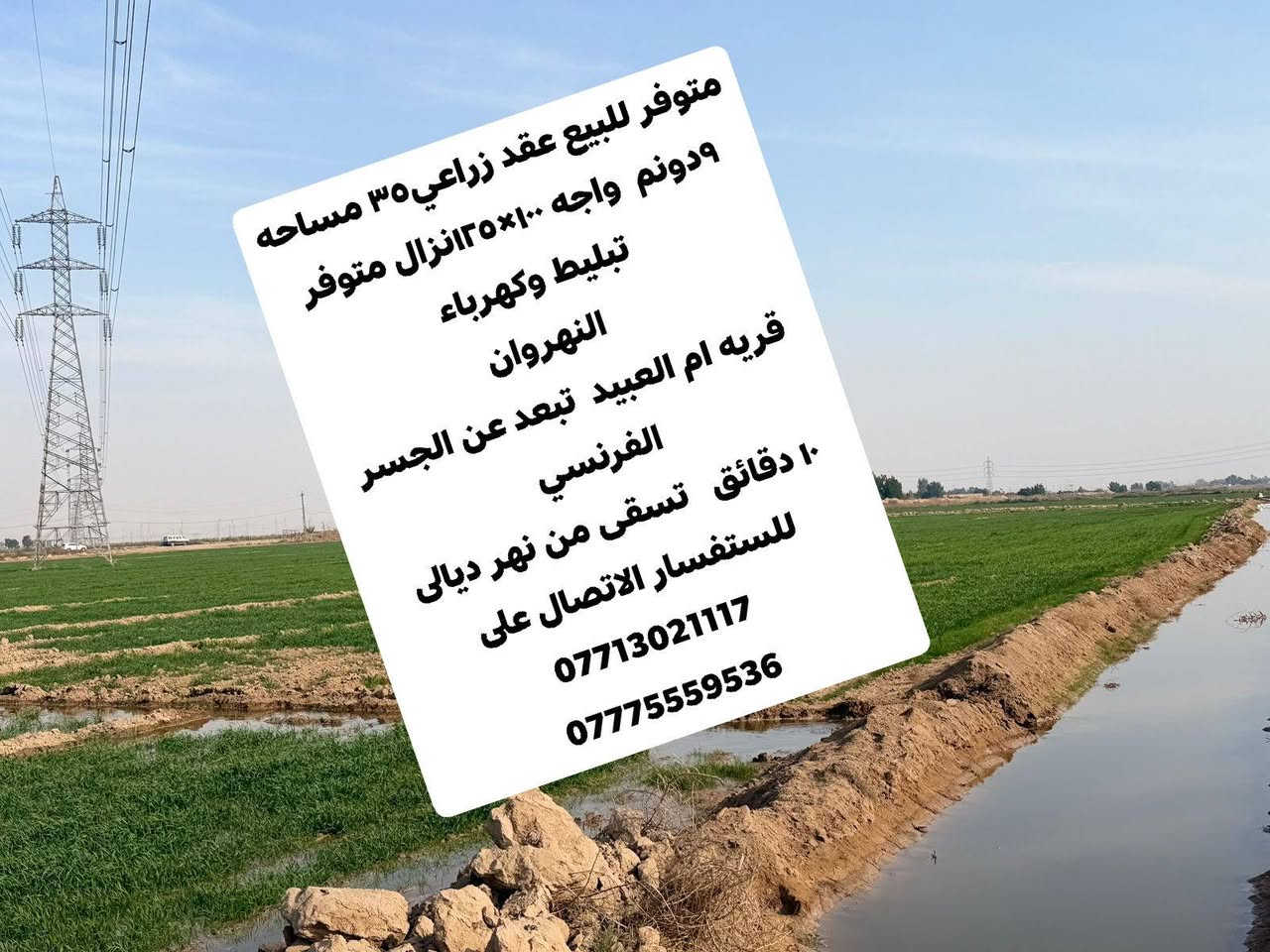 متوفر للبيع عقد زراعي٣٥ مساحه ٩دونم  واجه ١٠٠×١٢٥نزال متوفر تبليط وكهرباء
النهروان 
قريه ام العبيد  تبعد عن الجسر الفرنسي  
١٠ دقائق   تسقى من نهر ديالى 
للستفسار الاتصال على 
***********
***********
