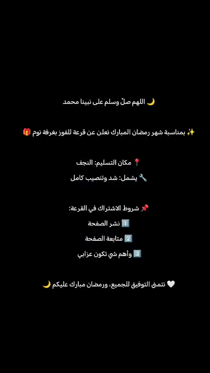 🌙 اللهم صلِّ وسلم على نبينا محمد

✨ بمناسبة شهر رمضان المبارك نعلن عن قرعة للفوز بغرفة نوم 🎁

📍 مكان : النجف
🔧 يشمل: شد وتنصيب كامل

📌 شروط الاشتراك في القرعة:
1️⃣ نشر الصفحة
2️⃣ متابعة الصفحة
3️⃣ كتابة تعليق للمشاركة
 والأهم تكون عزابي 
🤍 نتمنى التوفيق للجميع، ورمضان مبارك عليكم 🌙


**إذا كنت صاحب هذا الإعلان وتريد حذفه لأي سبب، رجاءا أرسل رسالة إلى الدعم الفني**