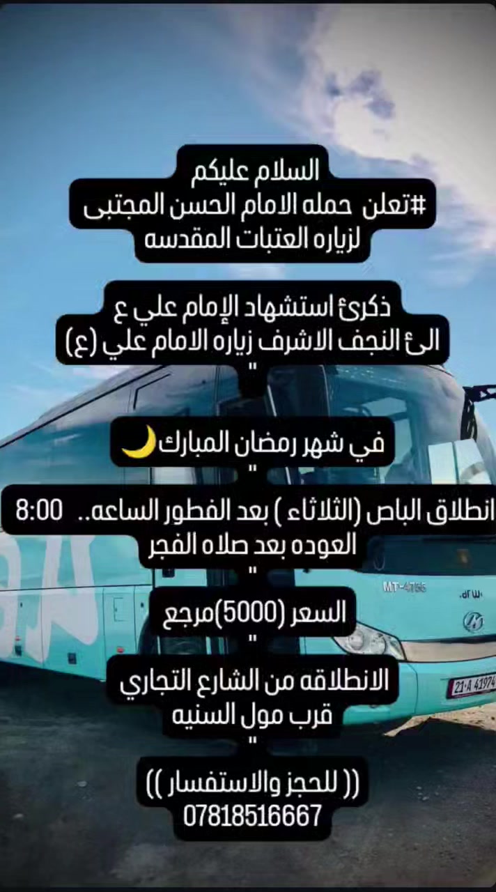 السلام عليكم
#تعلن  حمله الامام الحسن المجتبى 
لزياره العتبات المقدسه

ذكرئ استشهاد الإمام علي ع
الئ النجف الاشرف زياره الامام علي (ع)
"

في شهر رمضان المبارك🌙
"
انطلاق الباص (الثلاثاء ) بعد الفطور الساعه..   8:00 
العوده بعد صلاه الفجر
"
السعر (5000)مرجع 
"
الانطلاقه من الشارع التجاري 
قرب مول السنيه
"
(( للحجز والاستفسار ))
***********
