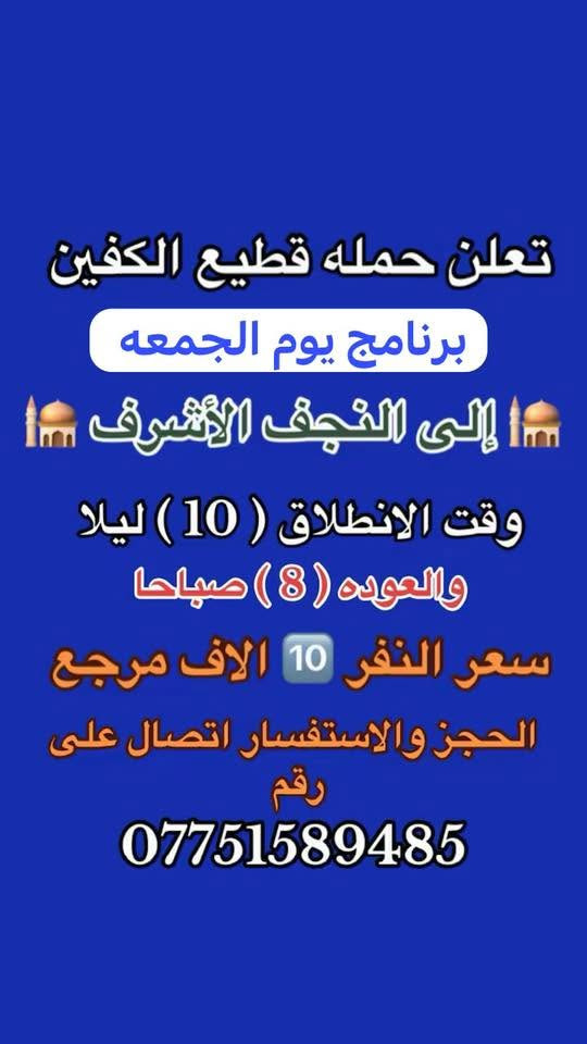 #انتباه #انتباه #انتباه
#تعلن_حمله_قطيع_الكفين 

برنامج يوم الخميس2️⃣ #كربلاءالمقدسة 🕌
الذهاب 8 ليلا والعوده بعد صلاه الفجر 
سعر النفر 7 الاف مرجع 

🌺🌺🌺🌺🌺🌺🌺🌺🌺🌺🌺🌺🌺🌺🌺

برنامج يوم الخميس3️⃣ #النجف_الاشرف 🕌
الذهاب 10 ليلا والرجوع 9 صباحا 
سعر النفر 10 الاف مرجع 

🌺🌺🌺🌺🌺🌺🌺🌺🌺🌺🌺🌺🌺🌺🌺

برنامج يوم الجمعه 1️⃣#سامراء_المقدسه وسيد محمد 🕌
الانطلاق 6 صباحا والرجوع حسب الاتفاق 
سعر النفر 10 الاف مرجع 

🌺🌺🌺🌺🌺🌺🌺🌺🌺🌺🌺🌺🌺🌺🌺
برنامج يوم الجمعه 3️⃣ #كربلاء_المقدسه
الانطلاق 8 ليلا والرجوع بعد صلاه الفجر 
سعر النفر 7 الاف مرجع 

🌺🌺🌺🌺🌺🌺🌺🌺🌺🌺🌺🌺🌺🌺🌺

برنامج يوم الجمعه 3️⃣ #النجف_الاشرف 
الانطلاق 10 ليلا والرجوع 9 صباحا 
سعر النفر 10 الاف مرجع 

🌺🌺🌺🌺🌺🌺🌺🌺🌺🌺🌺🌺🌺🌺🌺

الحجز والاستفسار: متوفر واتساب 

( *********** ) سجاد الشيخ
