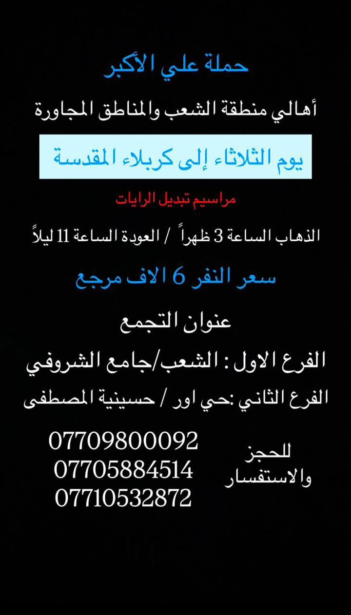 (عروض خاصة طيله ايام الاسبوع)

( شاهدو الرحلات الي تناسبكم داخل الصور  )

(#جدول_زيارات_حمله_علي_الاكبر_)

        (حملتكم ويانه غير لسنا الوحيدون لكننا الافضل)

                         (#طيله_ايام_الاسبوع)

أهالي منطقه الشعب والمناطق المجاورة 

مكان الحمله والانطلاق 

الفرع الاول: الشعب شارع عدن جامع الشروفي 

الفرع الثاني: حي اور حسينيه المصطفى 

للحجز وللاستفسار يوجد وتساب 24

- *********** - *********** - *********** -

________________________________________

سياره رقم (1)🚌👇👈(سعر النفر 5 الاف مرجع)

يوم الاثنين الى كربلاء المقدسة 

وقت الانطلاق الساعه ال4 عصراً والرجوع ال11 ليلاً 

_______________________________________

سياره رقم (2)🚌👇👈(سعر النفر 6 الاف مرجع)

يوم الثلاثاء الى كربلاء المقدسة 

مراسيم تبديل الرايات 

وقت الانطلاق الساعه ال 10 صباحاً والرجوع بعد تبديل الرايات 

_______________________________________

سيارة رقم (3)🚌👇👈 ( سعر النفر 6 الاف مرجع ) 

يوم الثلاثاء الى كربلاء المقدسة 

مراسيم تبديل الرايات 

وقت الانطلاق الساعه ال 1 ظهراً والرجوع بعد تبديل الرايات 

________________________________________

سيارة رقم (4)🚌👇👈 ( سعر النفر 6 الاف مرجع ) 

يوم الثلاثاء الى كربلاء المقدسة 

مراسيم تبديل الرايات 

وقت الانطلاق الساعه ال 3 ظهراً والرجوع الساعه ال11 ليلاً 

________________________________________

سيارة رقم (5)🚌👇👈 ( سعر النفر 6 الاف مرجع ) 

يوم الثلاثاء الى كربلاء المقدسة 

وقت الانطلاق الساعه ال 9 ليلاً والعودة الساعه ال 5 صباحاً 

________________________________________

سياره رقم (6) 🚌👇👈(سعر النفر 7 الاف مرجع )

كل ثلاثاء إلى النجف الاشرف 

وقت الانطلاق الساعه ال11 ليلاً والرجوع ال 9 صباحاً 

_______________________________________

سياره رقم (7)🚌👇👈(سعر النفر 4 الاف مرجع)

كل اربعاء الى كربلاء المقدسة 

وقت الانطلاق الساعه ال4 عصراً والرجوع ال11 ليلاً 

_______________________________________

سياره رقم (8)🚌👇👈 ( سعر النفر ـ الف دينار مرجع ) 

كل اربعاء إلى الامام الكاظم (ع)

وقت الانطلاق الساعه ال5 عصراً والرجوع ال10 ليلاً 

_______________________________________

سياره رقم (9)🚌👇👈(سعر النفر 5 الاف مرجع)

كل خميس الى كربلاء المقدسة 

وقت الانطلاق الساعه ال2 ضهراً والرجوع ال10 ليلاً 

_______________________________________

سياره رقم (10)🚌👇👈(سعر النفر 5 الاف مرجع)

كل خميس الى كربلاء المقدسة 

وقت الانطلاق الساعه ال 10 ليلاً والرجوع ال 5 صباحاً 

_______________________________________

سياره رقم (11) 🚌👇👈(سعر النفر 7 الاف مرجع )

كل خميس إلى النجف الاشرف 

وقت الانطلاق الساعه ال11 ليلاً والرجوع ال 9 صباحاً 

_______________________________________

سياره رقم (12)🚌👇👈(سعر النفر 15 الاف مرجع)

كل جمعة الى سد دربنديخان وجزيرة الخيول ومول كلار 

وقت الانطلاق الساعه ال 3 فجراً والرجوع نفس اليوم حسب الاتفاق 

_______________________________________

سياره رقم (13)🚌👇👈(سعر النفر 7 الاف مرجع)

كل جمعة الى سامراء وسيد محمد 

وقت الانطلاق الساعه ال 7 صباحاً والرجوع حسب الاتفاق 

_______________________________________

سياره رقم (14)🚌👇👈(سعر النفر 5 الاف مرجع)

كل جمعة الى كربلاء المقدسة 

وقت الانطلاق الساعه ال2 ضهراً والرجوع ال10 ليلاً 

_______________________________________

سياره رقم (15)🚌👇👈(سعر النفر 6 الاف مرجع)

كل جمعة الى شريفة بنت الحسن و كربلاء المقدسة 

وقت الانطلاق الساعه ال 9 ليلاً والرجوع الساعه ال 5 صباحاً 

_______________________________________

سياره رقم (16)🚌👇👈(سعر النفر 5 الاف مرجع)

كل جمعة الى كربلاء المقدسة 

وقت الانطلاق الساعه ال 10 ليلاً والرجوع ال 5 صباحاً 

_______________________________________

سياره رقم (17) 🚌👇👈(سعر النفر 7 الاف مرجع )

كل جمعة إلى النجف الاشرف 

وقت الانطلاق الساعه ال11 ليلاً والرجوع ال 9 صباحاً 

_______________________________________

سياره رقم (18) 🚌👇👈(سعر النفر 6 الاف مرجع )

يوم السبت الى تاج الدين و سلمان المحمدي 

وقت الانطلاق الساعه ال10 صباحاً والرجوع ال حسب الاتفاق 

_______________________________________

سياره رقم (19) 🚌👇👈(سعر النفر 5 الاف مرجع )

كل سبت إلى كربلاء المقدسة 

وقت الانطلاق الساعه ال 3 والرجوع ال 11 ليلاً 

_______________________________________

سياره رقم (20)🚌👇👈(سعر النفر 1000 دينار مرجع )

كل سبت إلى الامام الكاظم (ع)

وقت الانطلاق الساعه ال5 عصراً والعوده ال 10 ليلاً 

________________________________________

حمله علي الأكبر لحمله علي الأكبر لزياره العتبات المقدسه المكان بغداد الشعبدن جامع الشروفي 

*********** -*********** - *********** -

ومن الله التوفيق . (ملاحظة توجد لدينه سياره تكسي )

خدمه الزوار شرف لنا👇👇زورونا

https://www.facebook.com/groups/1304752093235453/

