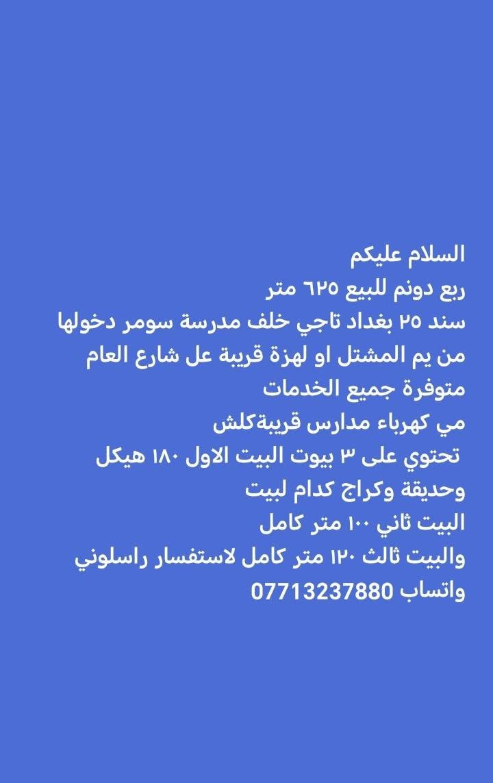 ألسلام عليكم ربع دونم ٦٢٥ متر سند ٢٥ بغداد تاجي خلف مدرسة سومر دخولها من يم المشتل او لهزة قريبة عل شارع العام متوفرة جميع الخدمات مي كهرباء مدارس قريبة كلش ٥ دقايق تحتوي على ٣ بيوت البيت الاول ١٨٠ هيكل وحديقة وكراج كدام لبيت البيت الثاني ١٠٠ متر كامل البيت الثالث ١٢٠ متر كامل لاستفسار راسلوني واتساب *********** السعر ٣٣٠
