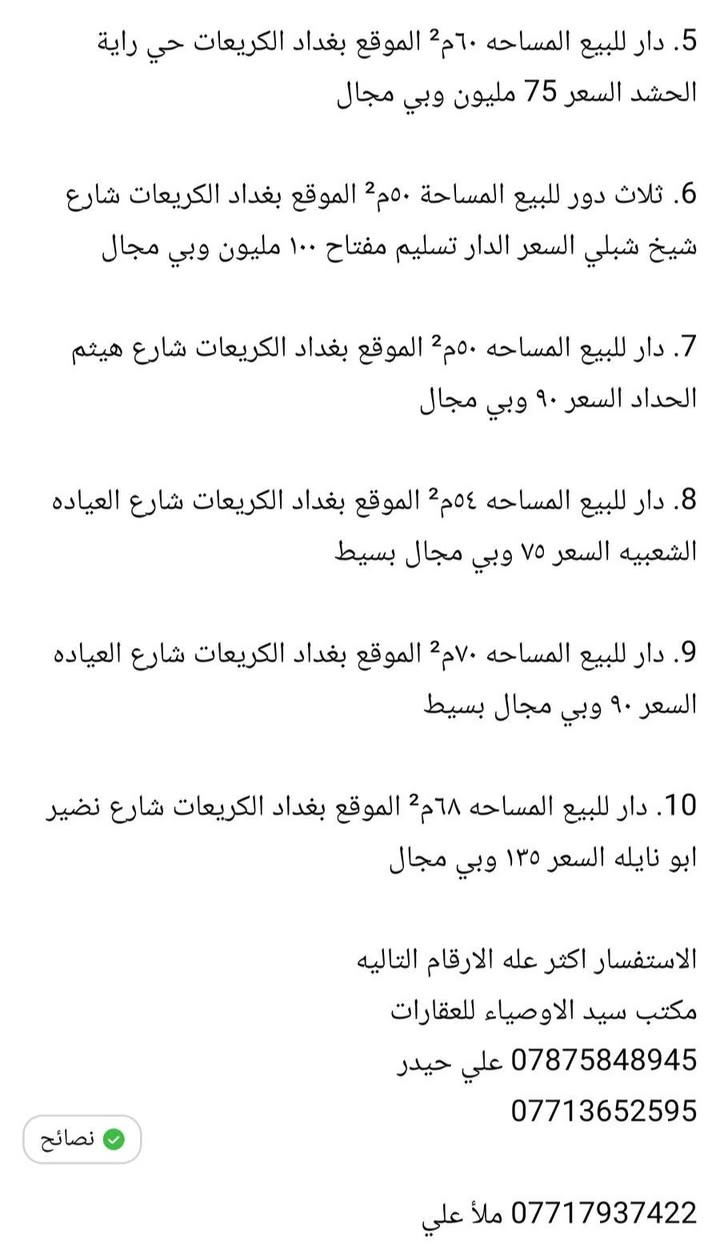 عروض دور وقطعة اراضي للبيع
مكتب سيد الاوصياء للعقارات 🏢 🏤 🖥

1.قطعة ارض للبيع المساحه ٥٠٠م² الموقع بغداد الكريعات حي راية الحشد  السعر المتر مليونين ونص وبي مجال 

2. ثلاث دور للبيع المساحه ٥٠ متر قيد الانشاء تسليم مفتاح 
الموقع بغداد الكريعات الكويتي السعر عن الأرقام

3. قطعة أرض المساحه ١٠٠م² الموقع بغداد الكريعات شارع ١٠
السعر المتر مليون ونص وبيها مجال

4. قطعة أرض المساحه ١٨٠م² الموقع بغداد الكريعات شارع ١٠ سعر المتر مليون ونص وبيها مجال

5. دار للبيع المساحه ٦٠م² الموقع بغداد الكريعات حي راية الحشد السعر 75 مليون وبي مجال

6. ثلاث دور للبيع المساحة ٥٠م² الموقع بغداد الكريعات شارع شيخ شبلي السعر الدار تسليم مفتاح ١٠٠ مليون وبي مجال 

7. دار للبيع المساحه ٥٠م² الموقع بغداد الكريعات شارع هيثم الحداد السعر ٩٠ وبي مجال 

8. دار للبيع المساحه ٥٤م² الموقع بغداد الكريعات شارع العياده الشعبيه السعر ٧٥ وبي مجال بسيط 

9. دار للبيع المساحه ٧٠م² الموقع بغداد الكريعات شارع العياده السعر ٩٠ وبي مجال بسيط 

10. دار للبيع المساحه ٦٨م² الموقع بغداد الكريعات شارع نضير ابو نايله السعر ١٣٥ وبي مجال 

الاستفسار اكثر عله الارقام التاليه 
مكتب سيد الاوصياء للعقارات 
*********** علي حيدر 
***********

*********** ملأ علي
