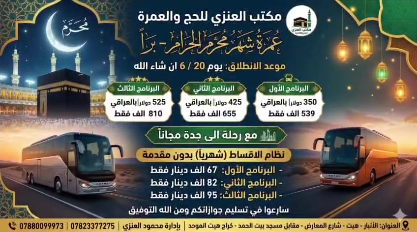 رحلة عمرة شهر محرم براً يوم 20/6 ان شاء الله 
البرنامج الاول السعر 350 دولار بالعراقي 539 الف فقط
البرنامج الثاني السعر 425 دولار بالعراقي 655 الف فقط
البرنامج الثالث السعر 525 دولار بالعراقي 810 الف فقط
مع رحلة الى جدة مجاناً
نظام الاقساط (شهرياً) بدون مقدمة
البرنامج الاول السعر 67 الف دينار فقط
البرنامج الثاني السعر 82 الف دينار فقط
البرنامج الثالث السعر  95 الف دينار فقط
سارعوا في تسليم جوازاتكم ومن الله التوفيق
العنوان الأنبار هيت شارع المعارض مقابل مسجد بيت الحمد الكائن في كراج هيت الموحد
مكتب العنزي للحج والعمرة
بأدارة محمود العنزي
للإستفسار الاتصال 
***********
***********
