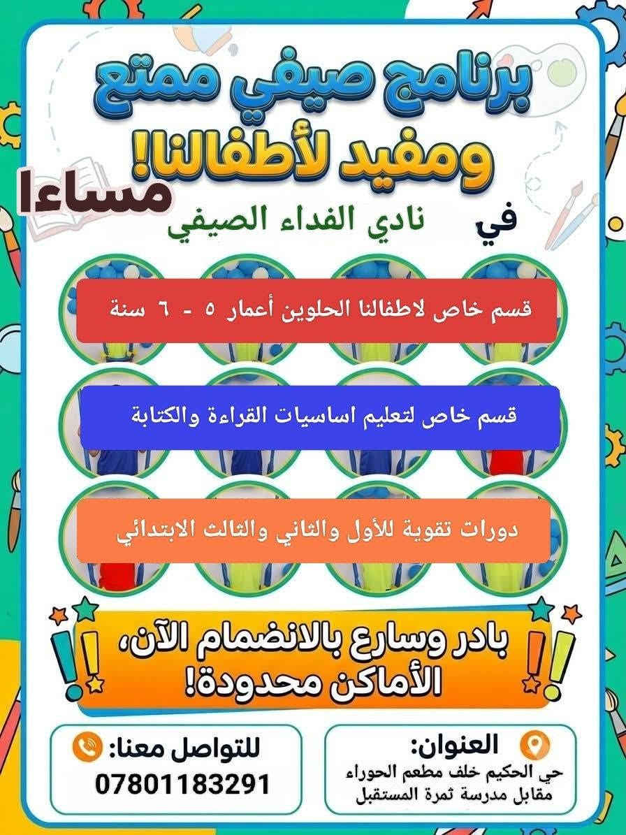 اعلان عن بدء الدوام في  .......👇👇👇👇👇
[ نادي الفداء الصيفي الصباحي ] 
                     و
[ نادي الفداء الصيفي المسائي ] 
سارعو بالتسجيل والحجز 
لان المقاعد محدودة جدا 
نستقبل اول ٣٠ طالب فقط  في كل نادي  
***********************************
،، اولا ،،
🔹🌟 نادي الفداء الصيفي المسائي 🌟🔹
*🔹 أقسام النادي:*
🧑‍🏫 قسم دورات التقوية 
   لجميع المناهج الدراسية للصفوف الأولية:  1️⃣الأول
   والثاني2️⃣ والثالث الابتدائي فقط 3️⃣
   👭 للطلبة المكملين لاداء امتحانات الدور الثاني ومراجعة 
         شاملة وتأسيس قوي للعام القادم للطلبة الناجحين 👬
🌐 قسم أساسيات القراءة والكتابة  
   برنامج مكثف لتعليم الحروف والكلمات والجمل والقراءة والإملاء للصفوف الأولية  🔹الأول والثاني و الثالث الابتدائي بطريقة ممتعة وسهلة . بالإضافة إلى اساسيات الرياضيات والانجليزي 
🐥 قسم الروضة الصيفي
   برنامج تعليمي وترفيهي لطلاب الروضة من عمر 4 إلى 6 سنوات تهيئة للدراسة، تعلم الحروف والأرقام، تنمية المهارات
🌀 البرامج الترفيهية المميزة 
   🎨 رسم وأشغال يدوية  
   🧩 ألعاب ذكاء وتنمية مهارات  
   🏊‍♂️ مسبح آمن بإشراف متخصص  
   🎬 سينما ومسرح طفل هادف  
   🚌 سفرات علمية وترفيهية  
   🎁 هدايا وجوائز يومية وأسبوعية
**************************************
,, ثانيا ،، 
 🔹 نادي الفداء الصيفي الصباحي 🔹 

1️⃣دورات تقوية للصفوف الابتدائية من الرابع إلى السادس 
الابتدائي ويكون الدوام فيه مختلط بنين وبنات 
2️⃣دورات تقوية للصفين الاول والثاني متوسط 
ويكون الدوام فيه للبنات فقط 
دوراتنا للطلبة المكملين ويمتحنون الدور الثاني 
وللطلبة الناجحين العام الدراسي ٢٠٢٦ ـ ٢٠٢٧ 
★ سفرات علمية وترفيهية 
★ مكتبة مع فتح باب الاستعارة 
★ العاب ذكاء تناسب اعمارهم 
★ مسابقات ومنافسات بين الصفوف ومع باقي
 الأندية في الناصرية  تتخللها هدايا وجوائز 
★ مسبح حسب رغبة العوائل ( خارج بناية النادي ) 
✅ مميزاتنا:
- كادر تعليمي وتربوي متخصص
- خطوط نقل مع معلمة خاصة للخط 
- بيئة آمنة ومحفزة للطلاب 
- كاميرات مراقبة
- قاعات مكيفة ومجهزة
- تقارير دورية لأولياء الأمور

📞 للتسجيل والاستفسار:*  
📱موبايل ، وات ساب *********** 
🧱عنواننا حي الحكيم خلف مطعم الحوراء مقابل مدرسة ثمرة المستقبل في نفس بناية روضة الفداء الأهلية
