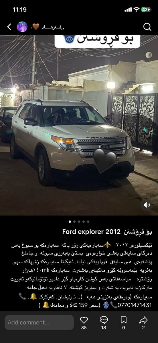ليكسيلورمر ٢٠١٢
Ford explorer2012  سەیارەکەی زۆر پاک بێ مەسروف بۆ سبوغ بەس دەرگای سایق بەشی خوارەوەی بستێکو نیو بە بەرزی بوغە و چامڵغ سایک پێشەوە قوپاویەکی تیایە   و سەئارەکە زۆر پاکە  مواسەفات سوکان کارەبایە گێر عادیو ئۆتۆ ماتیکە  سپی بەفریە و شتیتریش وسەیارەکە ماڵی دۆستە بێمەسروفە و سعری 158 گەلاو مەعامەلە  ***********
