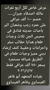 سارعوا بالحجز على عمره رجب وشعبان 
برحله واحده 

مع مكتب أبو قاهر العيساوي 
للحجز والاستفسار 
***********
***********
العنوان بغداد جسر ديالى القديم شارع 70 مقابل مدرسه انوار المصطفى 

بسعر ٧٥٠ ألف عراقي فقط نقداً وبالتقسط 📢📢 
شامل جميع الخدمات 
باصات حديثه ذهاب واياب 
فنادق قريبه من الحرم 
مزارات مكه والمدينه 
ثلاث وجبات طعام 
هدايا حقائب سفر واحرامات وحقيبة كتف وهدايا أخرى 
إرشاد ديني مميز 

عرض خاص لكل أربع نفرات خصم ١٠٠ ألف عراقي 
سارعوا بتسليم الجوازات مقاعد محدوده جدا جدا
