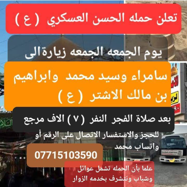 بسم الله الرحمن الرحيم 
  (حملة الحسن العسكري( ع )
1️⃣ _يوم   الجمعة الجمعه.     زيارة 
(( الى سامراء و السيد محمد وابراهيم بن مالك الاشتر  بعد صلاة الفجر 
 النفر (  ٧ )مرجع اتصل تجيك السيارة الى اقرب نقطه داله أوالتجمع الدواسر قرب حسينيه الرسول  ( ص )  
للحجز والاستفسارالاتصال على الرقم أو واتساب  ***********  محمد   
ونتشرف بخدمه الزوار علما بان الحمله تشمل((( عوائل   وشباب )))

