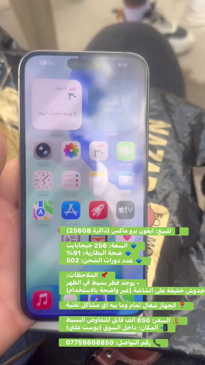 📱 للبيع: آيفون برو ماكس (ذاكرة 256GB)

🔹 السعة: 256 جيجابايت  
🔹 صحة البطارية: 91%  
🔹 عدد دورات الشحن: 502  

📌 الملاحظات:  
- يوجد فطر بسيط في الظهر  
- يوجد خدوش خفيفة على الشاشة (غير واضحة بالاستخدام)  

📍 الجهاز شغال تمام وما بيه أي مشاكل تقنية  

💰 السعر: 850 ألف قابل للتفاوض البسيط  
📲 المكان: داخل السوق (بوست علني)  

📞 رقم التواصل: ***********
