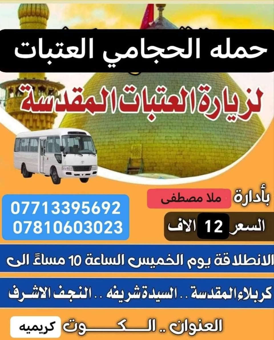 برامج حمله الحجامي يوم الخميس
1-نجف كربله شريفه النفر 12الاف 9مساء 
2-كوفه نجف مقابر النفر 10 مرجع 9مساء 
3-كربله شريفه بعد صلاة الظهر الخميس النفر 10
مبيت في كربلاء المقدسه
اختار رحلتك المفضله معنا
 تجيك سياره أقرب نقطه داله عليك
سارع بحجز العنوان كوت كريميه ***********
*********** ملا مصطفى الحجامي
