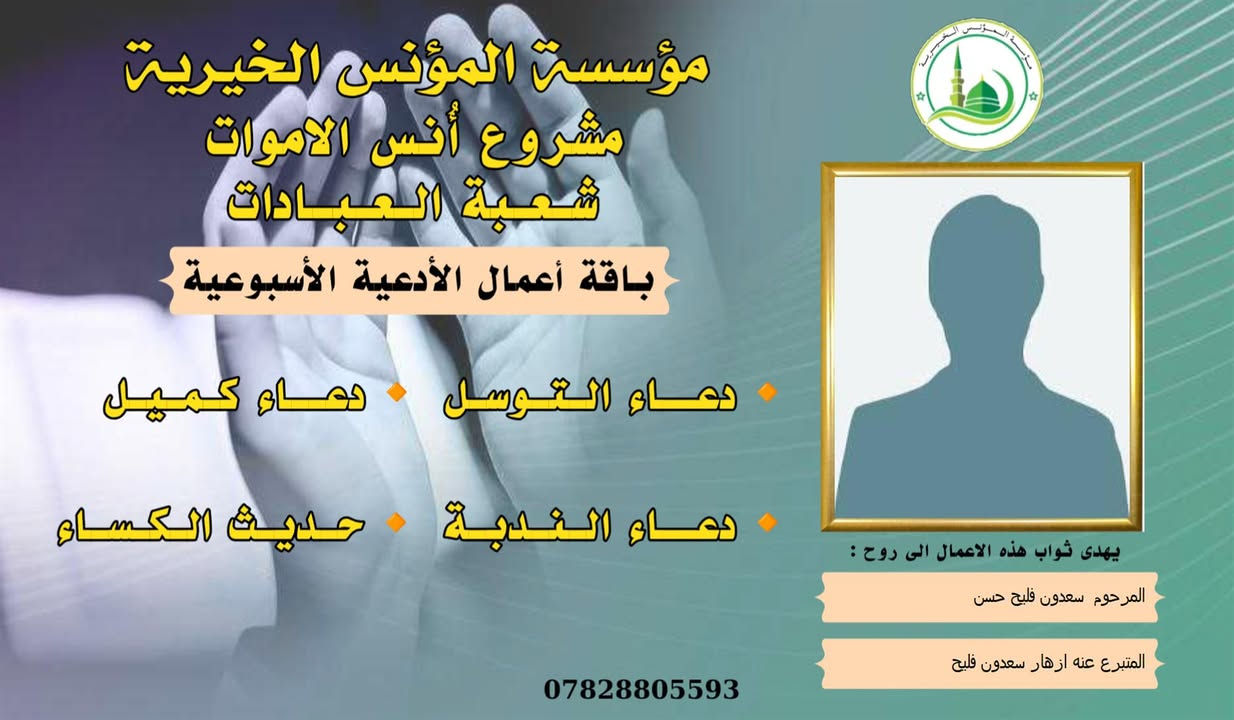 #مشروع_أنس_الاموات
#برنامج (الادعية )

✍️ورد عن النبي (صلى الله عليه واله) ان قال: أرواح المؤمنين تأتي كل جمعة إلى السماء الدنيا بحذاء قبورهم وبيوتهم، وينادي كل واحد منهم بصوت حزين وعين باكية: يا أهلي ويا ولدي ويا أبي ويا أمي ويا أقربائي، اعطفوا علينا يرحمكم الله بدرهم أو بدينار أو برغيف أو بكسوة ، يكسوكم الله من لباس الجنة.. ثم بكى النبي (ص) وبكينا معه، فلم يستطيع النبي (ص) أن يتكلم من كثرة بكائه، ثم قال (ص): أولئك إخوانكم في الدين فصاروا تراباً رميماً بعد السرور والنعيم، فينادون بالويل والثبور على أنفسهم يقولون: يا ويلنا!.. لو أتفقنا ما كان في أيدينا في طاعة الله ورضائه، ما كنا نحتاج إليكم.. فيرجعون بحسرة وندامة، وينادون أسرعوا بصدقة الأموات.
____
#وفاء لمن غابوا عن الأبصار ولم يكُونوا في حياتنا شيئاً عابراً لننساهم بهذهِ السلاسة وكأنهم لم يكونوا يوماً، لم يكُونوا حلماً عابراً، هؤلاء هم من دمعت أعيننا لأجلهم هؤلاء هم من رُسمت ضحكاتنا في وجودهم وهؤلاء هم من سجدنا ندعو الله ألا يفارقونا يوماً، بسماتهم كانت شفاءً للنفس . ومن منطلق الوفاء تستمر مؤسسة #المؤنس الخيرية ببرنامجها العبادي  ( الادعية )  ثواباً عن المساهمين وامواتهم ضمن مشروع (أنس الاموات _ نبراس المؤمن ) 

للاشتراك لطفاً الاتصال بنا وسيتم زيارتك من قبل مندوبنا لمكان عملك او سكنك .
📞(***********) 
📞(***********) 

يذكر أن المؤسسة مستقلة استقلال تام وتهتم بالشؤون  العبادية والخيرية والانسانية.
