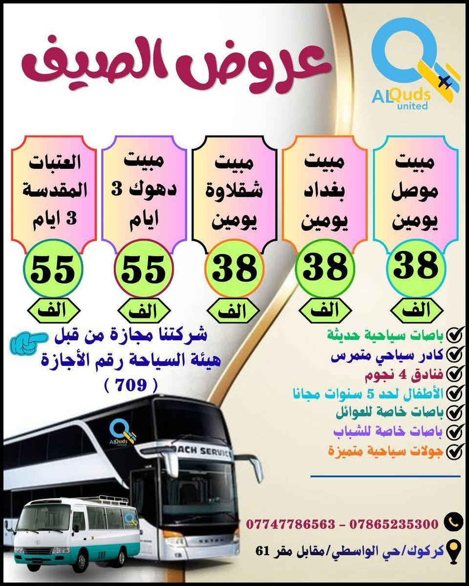👇 #عروض_الصـــــــــــــــــيف_لشــركتنا 👇
              ســافر واكتشف جمـال الطبيعة مـــــــــع
        #القــــــــــــــــــــــــدس_المتحــــــــــــــــــــــــــدة
     💯👈عيش اجواء الصيف مع المصايف الجديدة👉💯
      🔻============================🔻

✅🔴#دوكان_داخل_سليمانية_يوم_واحد
دوكان / داخل سليمانية / مطعم / جافي لاند / ماجدي مول
👈♦سعر الشخص الواحد ( 10 الف ) 
        ـــــــــــــــــــــــــــــــــ🔹🔹ـــــــــــــــــــــــــــــــــــ 
✅🔴#احمد_اوى_داخل_سليمانية_يوم_واحد
احمد اوى/داخل سليمانية/مطعم /جافي لاند /ماجدي مول
👈♦سعر الشخص الواحد ( 12 الف)
         ــــــــــــــــــــــــــــــــ🔹🔹ـــــــــــــــــــــــــــــــــــــ
✅🔴#داخل_سليمانية_يوم_واحد 
هواري شار/جافي لاند / ماجدي مول / مطعم / بارك ازادي
👈♦ سعر الشخص الواحد ( 8 الف  ) 
         ـــــــــــــــــــــــــــــــــ🔹🔹ــــــــــــــــــــــــــــــــــ
✅🔴#مصايف_اربيل_داخل_يوم_واحد
بيخال/گلي/ شنگل بانه / ماجدي مول /مطعم /ماجدي لاند 
👈♦سعر الشخص الواحد (  12 الف )
          ـــــــــــــــــــــــــــــ🔹🔹ــــــــــــــــــــــــــــــــــــــ
✅🔴#داخل_اربيل_يوم_واحد
ماجدي لاند /مطعم/ قاعة تزلج /القلعة /حديقة الحيوانات
👈♦ سعر الشخص الواحد ( 8  الف  ) 
         ــــــــــــــــــــــــــــــــ🔹🔹ـــــــــــــــــــــــــــــــــــــ
✅🔴#وادي_الشلالات_داخل_اربيل_يوم_واحد
وادي شلالات /مطعم /ماجدي لاند /ماجدي مول 
👈♦ سعر الشخص الواحد ( 12 الف ) 
         ـــــــــــــــــــــــــــــــــ🔹🔹ــــــــــــــــــــــــــــــــــــ
✅🔴#طق_طق_يوم_واحد

👈♦سعر الشخص الواحد (  8  الف   ) 
         ـــــــــــــــــــــــــــــــــ🔹🔹ــــــــــــــــــــــــــــــــــــ
✅🔴#مصيف_بوگد_يوم_واحد

👈♦سعر الشخص الواحد ( 10  الف  ) 
          ـــــــــــــــــــــــــــــ🔹🔹ـــــــــــــــــــــــــــــــــــــ
✅🔴#منتجع_كوپري_يوم_واحد

👈♦سعر الشخص الواحد ( 8  الف ) 
          ــــــــــــــــــــــــــــــــــ🔹🔹ــــــــــــــــــــــــــــــــ
✅🔴#مصايف_عقرة_شقلاوة_يوم_واحد
سيبة/بيجيل/كلي زنطة/بيرس/مطعم/شقلاوة/ماجدي لاند 
👈♦سعر الشخص الواحد (  12 الف ) 
         ــــــــــــــــــــــــــــــــــــ🔹🔹ــــــــــــــــــــــــــــــــ
✅🔴#بغــــــــــــــداد_يوم_واحد
جزيرة بغداد /الزوراء/ المتنبي /مخابز باب الاغا
👈♦سعر الشخص الواحد ( 15 الف  ) 
         ــــــــــــــــــــــــــــــــــــ🔹🔹ــــــــــــــــــــــــــــــــ
✅🔴#الموصل_الحدباء_يوم_واحد
الغابات/الجزيرة/سوق الدواسة/نبي يونس/البيت التراثي
👈♦سعر الشخص الواحد  (  15  الف  ) 
          ـــــــــــــــــــــــــــــــــــ🔹🔹ــــــــــــــــــــــــــــــــ
✅🔴#مصيف_دربنديخان_سليمانية_يوم_واحد
دربنديخان/ جزيرة الخيول / مطعم / جافي لاند 
👈♦سعر الشخص الواحد  ( 15  الف   ) 
          ــــــــــــــــــــــــــــــــــ🔹🔹ـــــــــــــــــــــــــــــــ
✅🔴#مصيف_گولي_بنجوين_سليمانية_يوم_واحد
مصيف گولي / مطعم / جافي لاند 
👈♦سعر الشخص الواحد  ( 15   الف  ) 
          ـــــــــــــــــــــــــــــــــ🔹🔹ـــــــــــــــــــــــــــــــ 
✅🔴#مصيف_شلال_سرسول_سليمانية_يوم_واحد
شلال سرسول / مطعم / جافي لاند 
 👈♦سعر الشخص الواحد  (  15  الف ) 
         ــــــــــــــــــــــــــــــــــ🔹🔹ـــــــــــــــــــــــــــــــ  

        👇👇🔻🔻🔻 #المبيت 🔻🔻🔻👇👇

🔴#العتبات_المقدسة ( 3 ايام ليلتين) ( 55 الف ) 👉
                ــــــــــــــــــــــــــــــ🔸🔸ـــــــــــــــــــــــــــــــــ
🔴#دهوك_مصايف_عقرة (3ايام ليلتين)(55 الف)👉
                ــــــــــــــــــــــــــــــ🔸🔸ــــــــــــــــــــــــــــــ
🔴 #موصل_الحدباء ( 2 ) يوم و ليلة  ( 38  الف) 👉
               ـــــــــــــــــــــــــــــــ🔸🔸ــــــــــــــــــــــــــــــــــ
🔴#مبيت_شقلاوة   ( 2 ) يوم و ليلة  ( 38  الف ) 👉
               ـــــــــــــــــــــــــــــــ🔸🔸ــــــــــــــــــــــــــــــــــ
🔴#بغداد_الحبيبة   ( 2  ) يوم و ليلة ( 38  الف)  👉
              ـــــــــــــــــــــــــــــــ🔸🔸ــــــــــــــــــــــــــــــــــــ
🔴#دهوك_زاخو ( 3 ايام ليلتين )      ( 55 الف )  👉
           ـــــــــــــــــــــــــــــــ🔺🔺ــــــــــــــــــــــــــــــــــ
✅الانطلاق ايام الخميس والجمعة والسبت 
✅خصم خاص للمجاميع والاعداد
✅متوفر حجز باصات خصوصية بانسب الاسعار
✅باصات خاصة للعوائل وباصات خاصة للشباب 
✅الاطفال لحد 5 سنوات مجانا
✅فنادق ⭐⭐⭐⭐ حقيقي
✅فطور صباحي اوبن بوفي
✅مرشد سياحي متمرس
✅باصات سياحية حديثة 

         أنتباه🔻🔻🔻👇👇👇👇🔻🔻🔻أنتباه
 
💯#علما ان 👈 شركتنا مجازة من من قبل هيئة السياحة
       ✅رقم الاجازة ( 7️⃣0️⃣9️⃣)👉😉😉👉💯

#للحجز والاستفسار الاتصال بنا على الارقام التالية:--
☎️ ***********  واتساب + اتصال
☎️ ***********  واتساب + اتصال
♦#او زيارة مقر الشركة الكائن :-
#كركوك/حي الواسطي/مقابل لواء 61/مجاور ميترو مول

 👈👈👈#الحجز مفتوح طيلة ايام الأسبوع 👉👉👉
