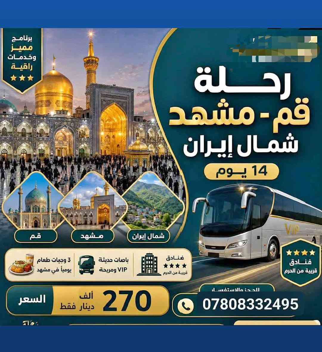 رحلاتنا الى ايـران مستـمرة كـل يـوم خميـس ✈️🚌 عرض خاص ذهاب طيران✈️ عوده بري 🚌  300  ((قم و مشهد  )) ... 3 وجبات طعام بمشهد..
السكن فنادق نظيفه جدا وقريبة من الحرم في مشهد وقم .

بـرنامج بـري وبـرنامج طـيران شمنتضـرين بعـد 😊

🚩 يتوفر نظام الاقساط الشهري 🚩

-____.   _____ ..  _____ ... 

✅ برامج حملة نور الحسين-ع - ✅ 

البرامـج كما يلي للجولات البرية 🚌:

🌐/ قـم + مشهـد برنامج 11 يـوم بسعـر 160 الــف  

🌐/ قـم + مشهـد + شمـال ايـران 14 يـوم بـ 270 الـف  

_____________________________________________

البـرامج كـما يـلي للجولات الجوية ✈️ :

🌐/ / قـم + مشهـد برنامج 8 ايام 

🌐/ قـم+ مشـهد + شمــال 11 يـوم 

‏🌐/ مشهــد + شمــــــــ ايران ــــل 9 ايام 

🌐 / فقـط شمــال 7 ليالــي ( مطار رشت )

 

             ____________________________

‏ملاحظة : الفنادق ⭐️⭐️⭐️⭐️ نجوم + البــاص Vip رجال الأعمال 

  ((بـرامج دينـية وسـياحية في قم ومشهد ))

 

 🛑العرض بسعر خاص🛑

🔔مقاعد محدودة، سارع بالحجز لضمان مقعدك

_____________________________

🕌 رحلات إلى إيران لزيارة المراقد المقدسة جميعها 

🏞 رحلات سياحية تجمع بين المغامرة والمتعة والغابات 

 ________________________________

العنوان: ⭕️

الديوانيـــه - قضاء السنيه - الشارع التجاري - مقابل ملعب الحي العسكري..... 

للحجز والاستفسار الاتصال بالرقم 

***********

***********

   وبأدارة //  سيد قاسم الميالي
