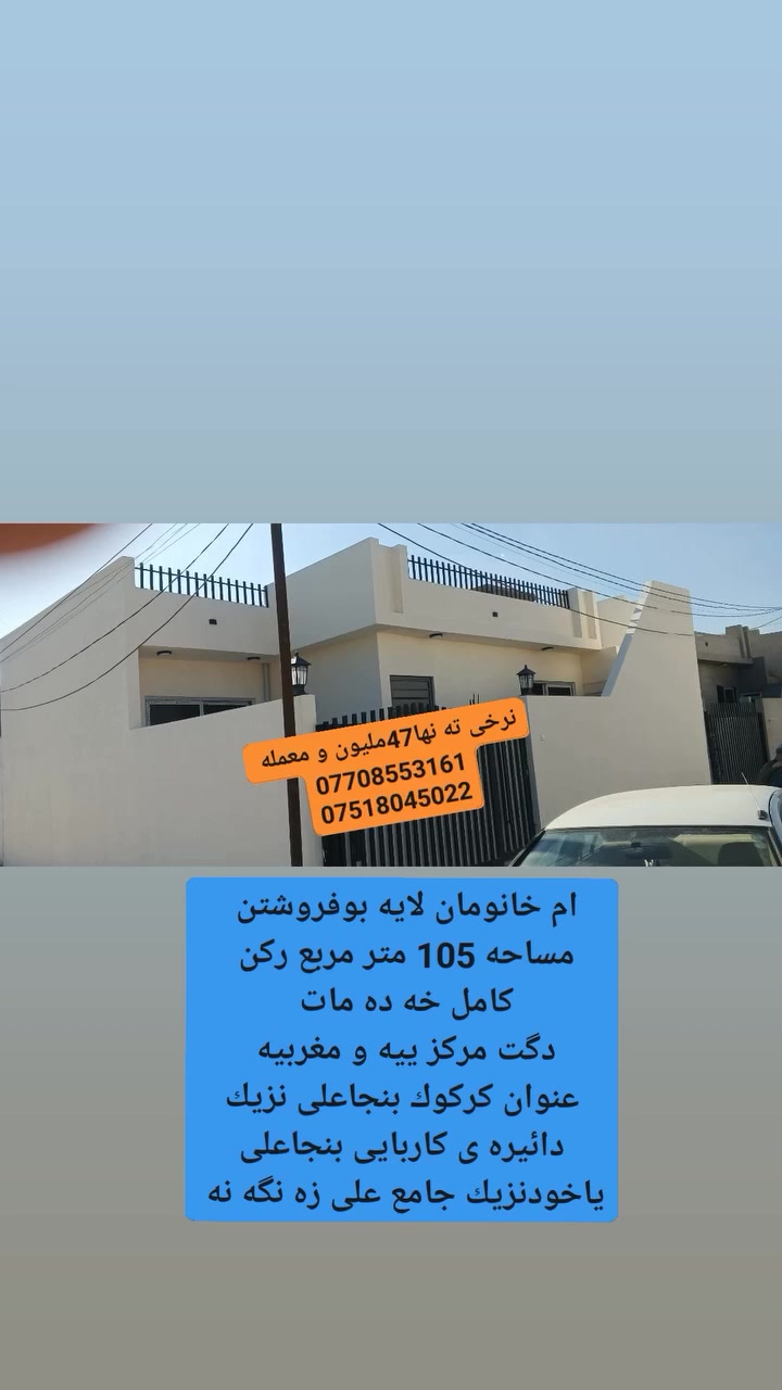 سه رتابه ناوى خواى گه وره و ميهربان
سلاو كريارانى به ريز 

ئه م خانومان لايه بوفروشتن مساحه 105متر مرابع ركن 

فول كاشيه سفره مالى تينچوه 

به كواليتيكى زورجوان و سه رده ميانه دروست كراوه 

كامل خه ده مات 

پيكهاتوه له دووژورنوستن+هول +متبغ+ميوان+مشته ملأت 

نرخى 47ملايين و بيه مجال 

عنوان كركوك بنجاعلى نزيك دائيره كاربايى بنجاعلى لأى شوقه كان ياخود نزيك جامع على زه نگه نه 

فرعى تبليت و ئاوى زورباشه 

بوزانينى زياترپه يوندى كن به م ژمارانه ى لأى خواره وه 

***********

***********

مكتب شالاو زه نگه نه
