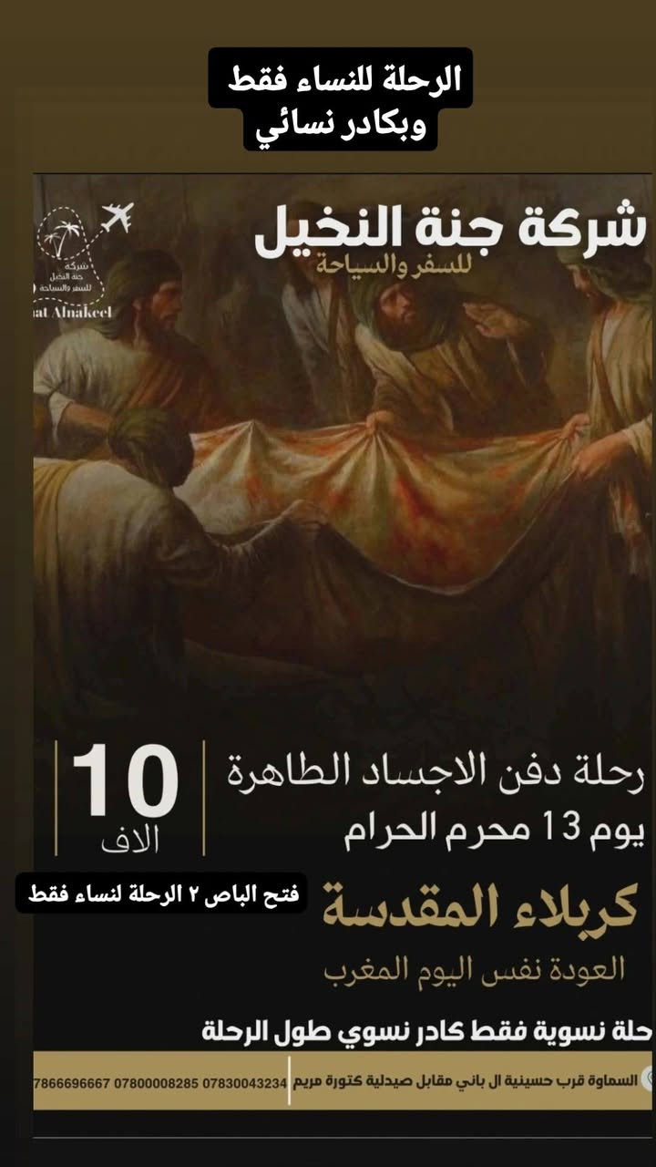 ⚫🌹 رحلة دفن الأجساد الطاهرة 🌹⚫
🌴 شركة جنة النخيل للسفر والسياحة 🌴
🕌 إلى كربلاء المقدسة لإحياء ذكرى دفن الأجساد الطاهرة
🗓️ يوم 13 محرم الحرام 🌅 الانطلاق: فجرًا 🌇 العودة: بعد صلاة المغرب من نفس اليوم
👩 رحلة نسوية فقط 👩‍💼 كادر نسوي مرافق طوال الرحلة
💰 سعر المقعد: 10,000 دينار فقط
⚠️ المقاعد محدودة والحجز مسبقًا
📞 *********** 📞 *********** 📞 ***********
🌴 جنة النخيل للسفر والسياحة ثقة... خدمة... وتنظيم يليق بزائرات أبي عبد الله الحسين (ع). 🌹
