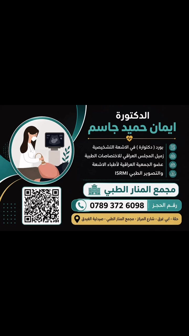 د. إيمان حميد جاسم
اختصاص الأشعة التشخيصية (بورد/دكتوراه)

🔹 نوفر جميع فحوصات:
 • السونار لفحص الحمل وفحوصات البطن والثدي والغدة الدرقية 
 • الدوبلر الملون لمعرفة غذاء الجنين أثناء الحمل 
 • دوبلر الأوعية الدموية الخاصة ب الأطراف والرقبة 
 

🔹 كتابة  تقارير عن :
 • الأشعة
 • المفراس (CT)
 • الرنين المغناطيسي (MRI)

📍 عنوان العيادة:
حلة-ابي غرق/شارع المركز -مجمع المنار الطبي-صيدلية الغيدق 

📞 للحجز والاستفسار:
***********
***********
صفحة الانستا :
https://www.instagram.com/dr.eman__hameed_clinic?igsh=MXhmN2pmYTd3cG8ydw%3D%3D&utm_source=qr
صفحة الفيس بوك :
https://www.facebook.com/share/
1J9k8GMF9r/?mibextid=wwXIfr
صفحة tiktok 
https://www.tiktok.com/@user50451339136763?_r=1&_t=ZS-95LMDlEhysf
