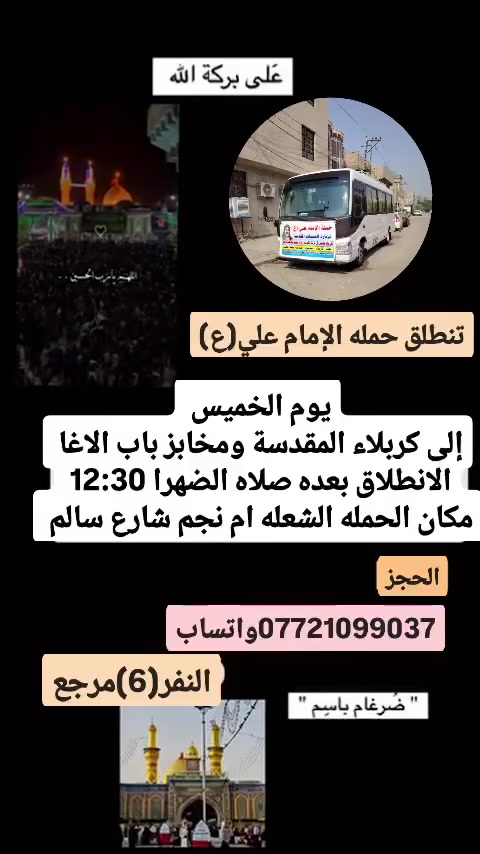 على بركة الله 
تنطلق حمله الإمام علي(ع)
1-يوم الخميس إلى كربلاء المقدسة ومخابز باب الاغا 
الانطلاق بعده صلاه الضهرا  النفر(6)مرجع 

2-ويوم الجمعه إلى النجف الاشرف وزياره المقابر ولكوفه 
الانطلاق الساعه 8ونص مساء  النفر(10)مرجع 

3-ويوم السبت إلى سامراء المقدسة وسيد محمد 
الانطلاق بعده صلاه الضهرا  النفر(8)مرجع 

مكان الحمله الشعله ام نجم شارع سالم 
قرب أسواق ابو حسين 
الحجز مفتوح *********** واتساب ضرغام
