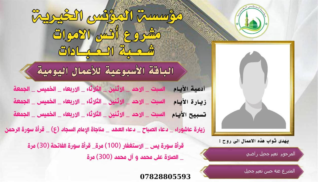 #ادخال_السرور_والنعيم_على_من_انقطع_عمله
#مشروع_أنس_الاموات 
#برنامج( الاعمال اليومية  )

عن النبي صلى الله عليه وآله وسلم أنه قال: "إذا مات ابن آدم انقطع عمله إلا من ثلاث: صدقة جارية، أو علم ينتفع به من بعده، أو ولد صالح يدعو له".

بما أن الموت نوع من الكمال للبشر، فإن الإنسان لا ينفصل بموته عن الدنيا بشكل كامل، بل يبقى له ارتباط ما بالحياة وبالأحياء، بحيث يستفيد من أعمالهم الصالحة الموجهة إليه، 
وهذا الارتباط يبعث الأمل في النفوس، ويترك فينا أثراً تربوياً   كما يفتح لنا آفاقاً للتمكّن من صلة من فاتنا أن نصله في حياته وتعويض ذلك بأعمال صالحة نهديها له حتى بعد وفاته .
من مبدأ الوفاء لمن رحلوا وبقيت آثارهم. تواصل مؤسسة #المؤنس الخيرية   إهداء مجموعة من الاعمال العبادية ثواباً عن المساهمين وامواتهم ضمن مشروع (أُنس الاموات _ نبراس المؤمن )

✍️✍️للاشتراك لطفاً الاتصال بنا وسيزورك مندوبنا لمكان عملك أو سكنك. 
هواتفنا (*********** ) (*********** )

⭕️يذكر أن المؤسسة مستقلة استقلال تام وتهتم  بالشؤون العبادية والخيرية.
