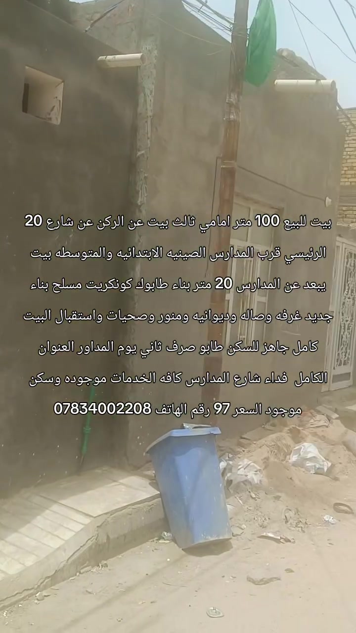 بيت للبيع 100 متر امامي ثالث بيت عن الركن عن شارع 20 الرئيسي قرب المدارس الصينيه الابتدائيه والمتوسطه بيت يبعد عن المدارس 20 متر بناء طابوك كونكريت مسلح بناء جديد غرفه وصاله وديوانيه ومنور وصحيات واستقبال البيت كامل جاهز للسكن طابو صرف ثاني يوم المداور العنوان الكامل  فداء شارع المدارس كافه الخدمات موجوده وسكن موجود السعر 97 رقم الهاتف ***********
