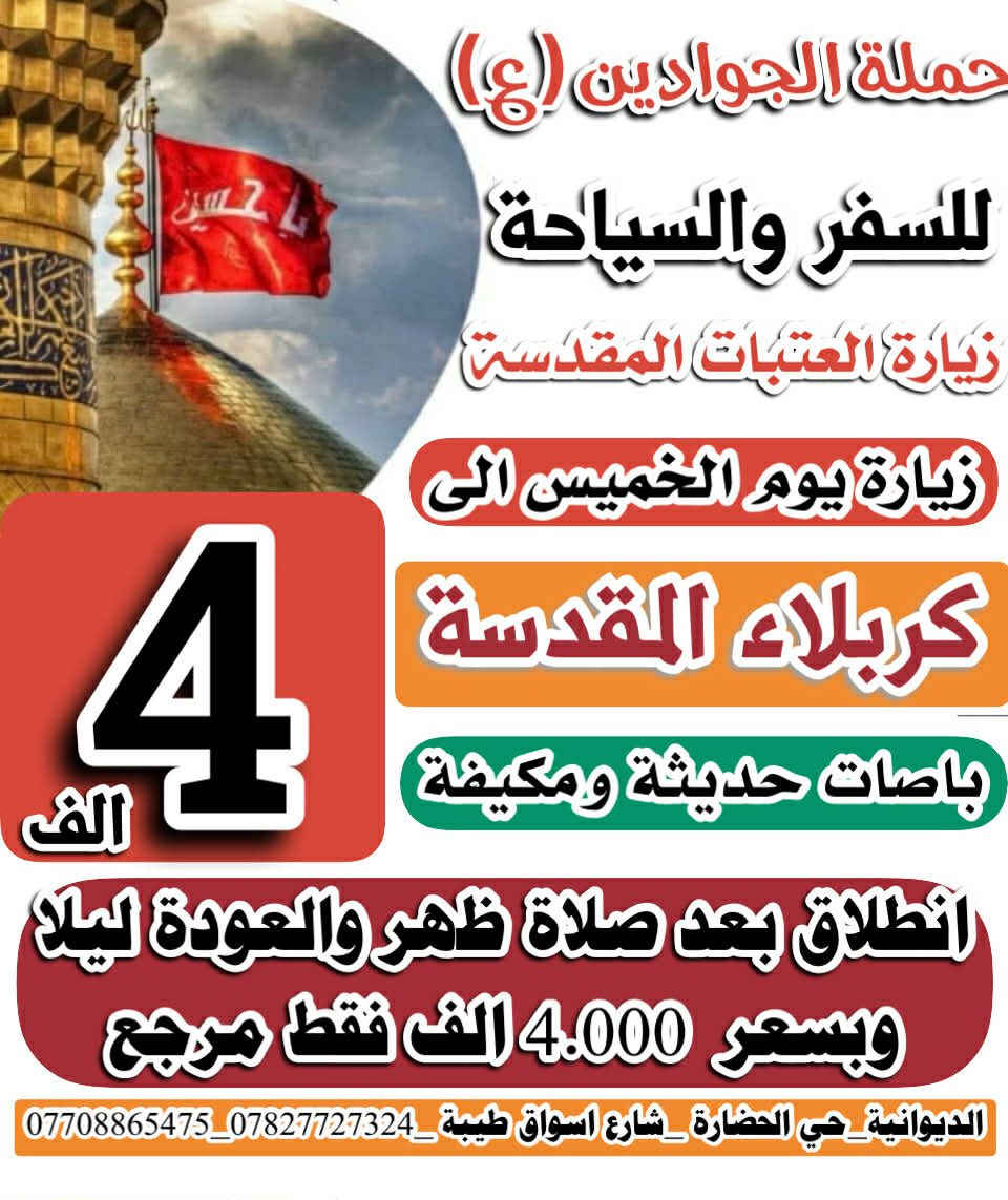 تعلن حملة الجوادين   بلاش بلاش المقاعد محدوده ♦♦ب4000 الاف دينار فقط ♦♦ 

العنوان حي العسكري الاول شارع اسواق طيبه الحضاره

😊اجواء  _ايمانيه _دينية من داخل الصحن الحسيني والعباسي 😊

💪بس ب 4000 مرجع  💪 اخر عشر نفرات سارعو بلحجز المقاعد محدوده 

1 🔻كربلاء المقدسة 🔺

 الانطلاق يوم الخميس 

✨الانطلاق بعد صلاة الضهر ✨
✨الرجوع بعد صلاة المغرب ✨

⭐🔹🔹الدوانيه🔹🔹⭐حي العسكري الاول شارع اسواق طيبه
ـــــــــــــــــــــــــــــــــــــــــــــــــــــــــــــــــــــ
الحجز يكون عن طريق الموبايل
 
(( اتصال او مراسلة))
((واتساب ماسنجر ))
 
 *********** واتساب

1️⃣ التجمع الاول حي الحضاره 🚸🚸 

2️⃣ التجمع الثاني شارع اسواق طيبه🚸🚸 

3️⃣ التجمع الثالث النسر🚸🚸 

4️⃣ التجمع الرابع فلكة الجدارية🚸🚸 

5️⃣ التجمع الخامس فلكه الجامعه 🚸🚸
