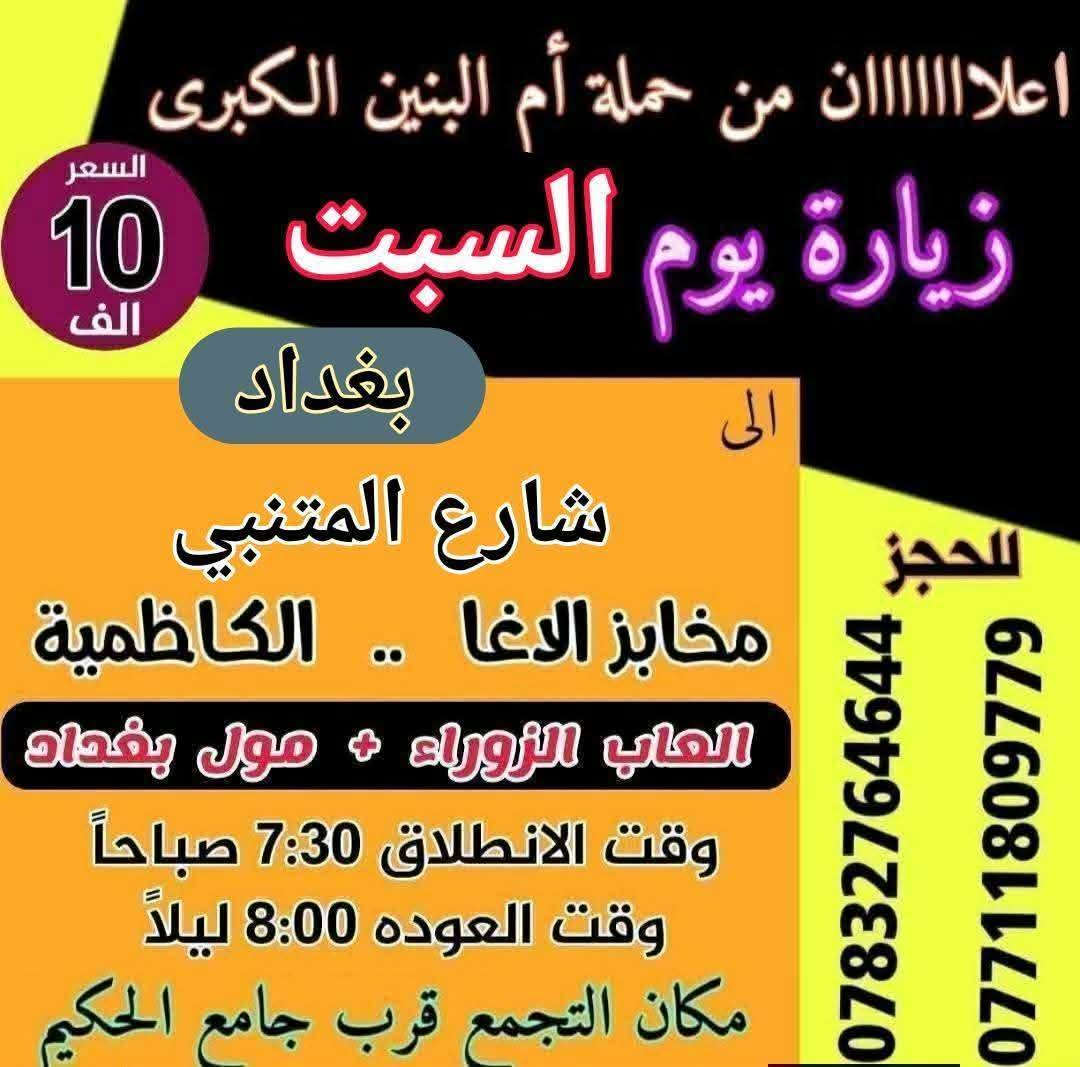 سلام عليكم { برنامج متكامل لهذا الاسبوع داخل الصور }
تعلن حملة ام البنين الكبرى عن زيارات متعددة حسب الطلب 
بدايتاً صلوات على محمد وال محمد الاطهار 
  🌹🌹🌹( اخي المسافر البرنامج داخل الصور )🌹🌹🌹 

رابعاً ❤️ 2026/2/13 ❤️
يوم الجمعه انطلاق 3 باصات 1 بغداد 2 سفره 3 كربلاء 

خامساً 💯 2026/2/14 💯
يوم السبت انطلاق 3 باصات 1 سامراء 2 بغداد 3 كربلاء وشريفه

☎️☎️ للحجز اتصل*********** / *********** ☎️☎️
