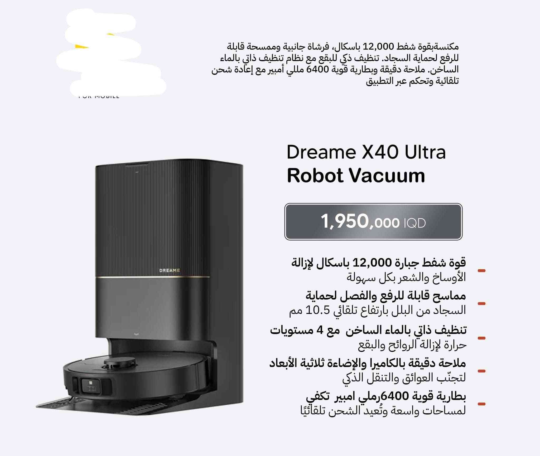 السلام عليكم 
روبوت dreame x50 pro enhanced

نفس الموجود بلصوره شحنته بنص السعر حرفيا
اخذته من الصين ( من الموقع الرسمي ماله دريمي بس مصنوع خصيصا للصين )شحن خاص شحنته  
صار عندي فضول اجيبه واعرف الفرق 
طلع نفس اللي موجود هنا بلضبط 
بس عليه قفل منطقه يعني التطبيق يشتغل فقط داخل الصين 
يعني الروبوت يشتغل طبيعي بلدكمه وينطف وكلشي يسوي على حسب الاصول بس بدون تطبيق 
( سالت كالو اكو مبرمجين هنا يسوون طرق تفتح حظر المنطقه ويشتغل التطبيق طبيعي) 
الصراحه اني ماعندي احد  يسويلي هلشي وماعندي خلگ لذلك قررت ابيعه باقل من السعر  الي اخذته بي  بشويه لان فتحت الكارتون بتعتبار واللي يفك القفل عليه بلعافيه


**إذا كنت صاحب هذا الإعلان وتريد حذفه لأي سبب، رجاءا أرسل رسالة إلى الدعم الفني**
