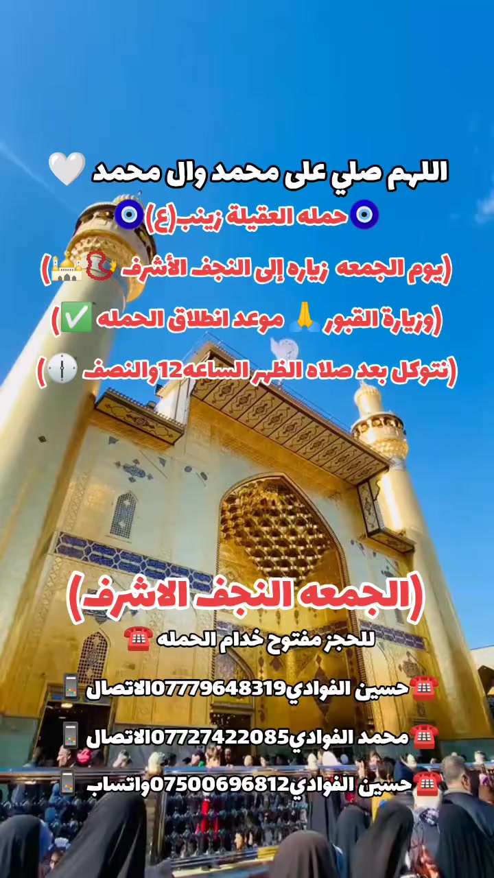 اللهم صلي على محمد وال محمد 🤍
(رمضان كريم وصيام مقبول أن شاء الله 🙏🤍)

🛑حمله العقيله زينب(ع)🙏❤️

🛑زيارات يوم الجمعه 🧿✅❤️

1️⃣سياره الاوله--يوم الجمعه زياره إلى النجف الأشرف 📿🕌 وزيارة القبور 🙏 موعد انطلاق الحمله ✅ نتوكل بعد صلاه الظهر الساعه12والنصف 🕐✅🧿

/////////////////////////////////////////////////////////////

2️⃣ سياره الثانيه--يوم الجمعه زياره إلى سامراء المقدسه 📿🕌 وسيد محمد بن الامام علي الهادي(ع)📿🕌 انطلاق الحمله بعد صلاه الظهر الساعه12والنصف 🕐🧿

////////////////////////////////////////////////////////////////

📍مكان التجمع١-الشعله الاولى جامع الامام علي(ع)🙏

والشعلة ام نجم شارع الأمين حسينيه الصديقه ع 🙏 

للحجز مفتوح  ✅☎️ ***********📱✅

***********📱☎️***********واتساب📱☎️ 

@الجميع
