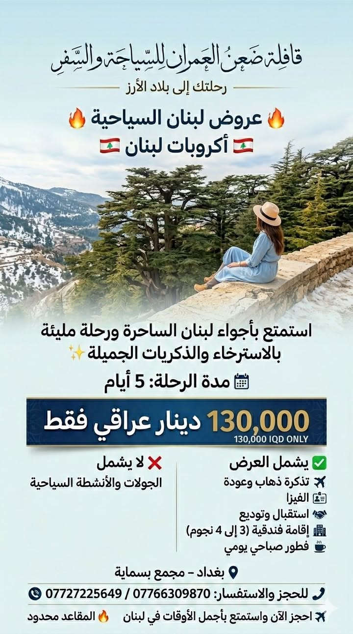 ✨ عروض "قافلة ضعن العمران" لصيف 2026 – رحلاتنا إلى لبنان ✨
هل تحلم بزيارة بلاد الأرز؟ 🇱🇧✈️
"قافلة ضعن العمران" وفرت لك خيارات متنوعة تناسب وقتك وميزانيتك، مع إقامة فندقية (3 إلى 4 نجوم) وخدمات متكاملة!
🔥 اختر باقتك المفضلة:
🔹 رحلة الـ 3 أيام: بسعر 60,000 دينار عراقي فقط.
🔹 رحلة الـ 4 أيام: بسعر 100,000 دينار عراقي فقط.
🔹 رحلة الـ 5 أيام: بسعر 130,000 دينار عراقي فقط.
🔹 رحلة الـ 8 أيام: بسعر 220,000 دينار عراقي فقط.
✅ مميزات العرض:
(تذكرة طيران، فيزا، استقبال وتوديع، إقامة فندقية، فطور صباحي يومي).
ملاحظة: العرض لا يشمل الجولات السياحية.
🎁 مفاجأة "قافلة ضعن العمران":
شارك المنشور في "الستوري" الخاص بك، واكتب تعليق "تم" تحت هذا المنشور، وادخل سحبنا الأسبوعي على خصومات إضافية وهدايا مفاجئة للمسافرين معنا! 🎟️✨
📍 موقعنا: بغداد – مجمع بسماية.
📞 للحجز والاستفسار (واتساب + اتصال):
📱 ***********
📱 ***********
📱 *********** (واتساب فقط)
🔗 تابعونا:
فيسبوك: شركة ضعن العمران للسياحة والسفر
انستغرام: daan_alomran
قافلة ضعن العمران.. حيث تبدأ ذكرياتك الجميلة ✈️🔥
