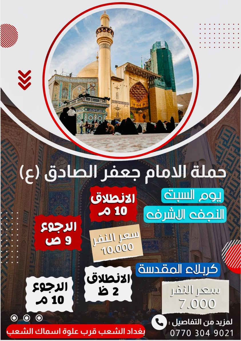 أهلًا بكم في حملة الإمام جعفر الصادق (عليه السلام)
عروضنا مستمرة.         ***********  حيدر 
لسنا الوحيدين، لكننا نطمح أن نكون الأفضل.

__________________________________________

🗓 جدول الرحلات

🔹 يوم الخميس 
⏰ الساعة 1 ظهرًا
📍 إلى كربلاء المقدسة
💰 سعر النفر: 6000 دينار
↩️ الرجوع: الساعة 8 مساءً

__________________________________________

🔹 يوم الخميس 
⏰ الساعة  9 ليلا 
📍 إلى كربلاء المقدسة 
💰 سعر النفر: 6000 دينار
↩️ الرجوع: الساعة 6 صباحا 

__________________________________________

🔹 يوم الخميس 
⏰ الساعة  11 بليل 
📍 إلى النجف الاشرف 
💰 سعر النفر: 10 دينار
↩️ الرجوع: الساعة 8 ونص صباحا 

__________________________________________

🔹يوم الجمعه 
⏰الساعه 2 ضهرا 
📍إلى كربلاء المقدسة 
💰سعر النفر 7000 
↩️الرجوع الساعه 10 ليلا 

__________________________________________

🔹 يوم الجمعه ليلا عرفات 
⏰ الساعة 10 ليلا 
📍 إلى النجف الاشرف 
💰 سعر النفر: 10 دينار
↩️ الرجوع: الساعة 10 صباحا 

__________________________________________

🔹 يوم السبت 
⏰ الساعة 1 ظهرًا
📍 إلى كربلاء المقدسة
💰 سعر النفر: 7000 دينار
↩️ الرجوع: الساعة 10 مساءً

__________________________________________

🔹 يوم السبت 
⏰ الساعة 10 ليلًا
📍 إلى النجف الاشرف 
💰 سعر النفر؛10 دينار
↩️ الرجوع: الساعة 9 صباحا 

__________________________________________

🔹 يوم الأحد 
⏰ الساعة 2 ضهرا 
📍 إلى كربلاء المقدسة 
💰 سعر النفر: 7000 دينار
↩️ الرجوع: الساعة 9 بليل 

__________________________________________

🔹يوم الأحد 
⏰الساعه 10 ليلا 
📍النجف الاشرف 
💰سعر النفر 10 دينار 
↩️ الرجوع الساعه 9 صباحا 

__________________________________________

🔹 يوم الاثنين 
⏰ الساعة 2 ظهرًا
📍 إلى كربلاء المقدسة
💰 سعر النفر: 6000 دينار
↩️الرجوع الساعه 9 بليل 

__________________________________________

🔹 يوم الثلاثاء 
⏰ الساعة 10 بليل 
📍 إلى النجف الأشرف 
💰 سعر النفر: 10 دينار
↩️ الرجوع: الساعة 9 ليلا 

__________________________________________

🔹 يوم الثلاثاء 
⏰ الساعة 2 ظهرًا
📍 إلى كربلاء المقدسة
💰 سعر النفر: 6000 دينار
↩️ الرجوع: الساعة 9 ليلًا

__________________________________________

📍 عنوان الانطلاق

بغداد _الشعب – شارع عدن – قرب سوق 4000
علوة أسماك الشعب
