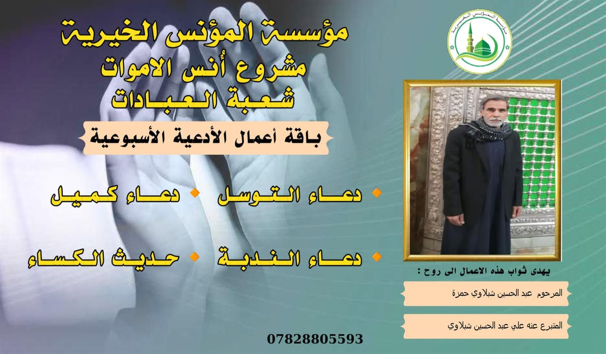 #مشروع_أنس_الاموات
#برنامج (الادعية )

✍️ورد عن النبي (صلى الله عليه واله) ان قال: أرواح المؤمنين تأتي كل جمعة إلى السماء الدنيا بحذاء قبورهم وبيوتهم، وينادي كل واحد منهم بصوت حزين وعين باكية: يا أهلي ويا ولدي ويا أبي ويا أمي ويا أقربائي، اعطفوا علينا يرحمكم الله بدرهم أو بدينار أو برغيف أو بكسوة ، يكسوكم الله من لباس الجنة.. ثم بكى النبي (ص) وبكينا معه، فلم يستطيع النبي (ص) أن يتكلم من كثرة بكائه، ثم قال (ص): أولئك إخوانكم في الدين فصاروا تراباً رميماً بعد السرور والنعيم، فينادون بالويل والثبور على أنفسهم يقولون: يا ويلنا!.. لو أتفقنا ما كان في أيدينا في طاعة الله ورضائه، ما كنا نحتاج إليكم.. فيرجعون بحسرة وندامة، وينادون أسرعوا بصدقة الأموات.
____
#وفاء لمن غابوا عن الأبصار ولم يكُونوا في حياتنا شيئاً عابراً لننساهم بهذهِ السلاسة وكأنهم لم يكونوا يوماً، لم يكُونوا حلماً عابراً، هؤلاء هم من دمعت أعيننا لأجلهم هؤلاء هم من رُسمت ضحكاتنا في وجودهم وهؤلاء هم من سجدنا ندعو الله ألا يفارقونا يوماً، بسماتهم كانت شفاءً للنفس . ومن منطلق الوفاء تستمر مؤسسة #المؤنس الخيرية ببرنامجها العبادي  ( الادعية )  ثواباً عن المساهمين وامواتهم ضمن مشروع (أنس الاموات _ نبراس المؤمن ) 

للاشتراك لطفاً الاتصال بنا وسيتم زيارتك من قبل مندوبنا لمكان عملك او سكنك .
📞(***********) 
📞(***********) 

يذكر أن المؤسسة مستقلة استقلال تام وتهتم بالشؤون  العبادية والخيرية والانسانية.
