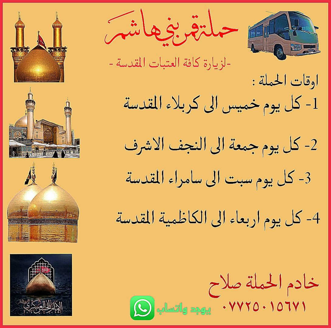 اللهم صلي على محمد وعلى ال بيت محمد
تعلن حملة قمر بني هاشم لزيارات العتبات المقدسه 

جدولها الأسبوعي 

1-ان شاءالله الاربعاء الى سامراء وسيد محمد ذكره استشهاد الامام علي الهادي بعد صلاة الفجر النفر 8️⃣ مرجع 

2-ان شاءالله الاربعاء الى الامام الكاظم الساعه ب اربعه العصر النفر الفين مرجع 

3-ان شاءالله الخميس الى كربلاء المقدسه الساعه ب ثنتين الظهر النفر 6️⃣ مرجع 

4-ان شاءالله الجمعه إلى النجف الاشراف بعد صلاة الفجر النفر 8️⃣ مرجع

5-ان شاءالله السبت الى كربلاء المقدسه و اولاد مسلم الساعه ب وحده الظهر النفر 6️⃣ مرجع 

مكان الحمله الشعب الجمعيات قرب حسينية ابو عزرائيل و المنآطق المجاوره شارع الصحه حي البساتين الديوان الزراعيه 

للاستفسار الاتصال على الرقم التالي 
  ***********. صلاح وتساب موجود
