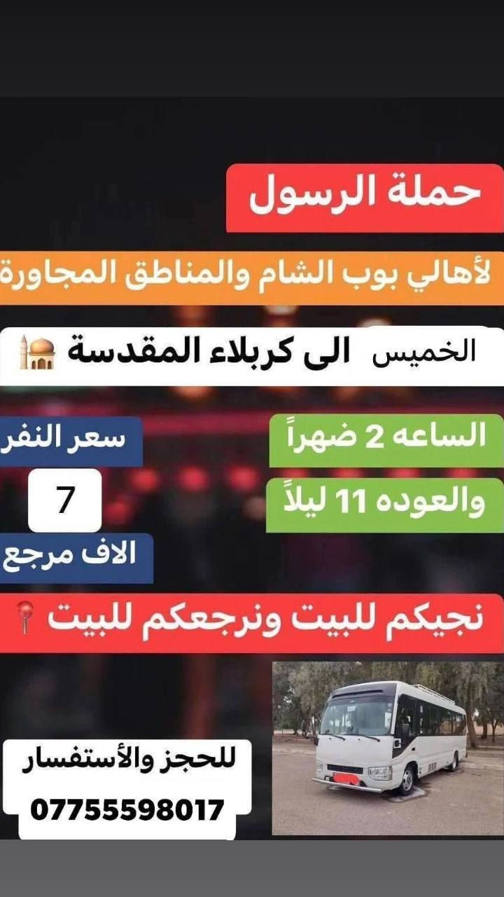 حملة الرسول لاهالي بوبشام ولمناطق المجاوره 
#جدول حملة الرسول لهاذا السبوع العليك تقره المنشور 👇
_______________________________________________
كل يوم الى الكاظميه المقدسة وره الفطور  ورجوع ساعه 12ليل سعر نفر 2000الفين دينار مرجع 
_______________________________________________
الخميس الى كربلاء المقدسة ساعه 1ضهر ورجوع حسب الاتفاق سعر نفر 7الاف مرجع 
_______________________________________________ سياره  رقم 2الخميس الى كربلاء المقدسة ساعه ب 8مساء ورجوع ساعه 6صباح سعر النفر 7الاف دينار مرجع 
_______________________________________________
سياره رقم 3الى نجف الاشرف يوم الخميس ساعه 10مساء ورجوع ساعه 9صباحا سعر النفر 10الاف دينار مرجع 
_______________________________________________
للحجز ولاستفسار 
***********حسين عوده 
***********فارس عوده 
يوجد واتساب 📞24ساعه 
ملاحضه اجيك للباب ورجعك للباب
