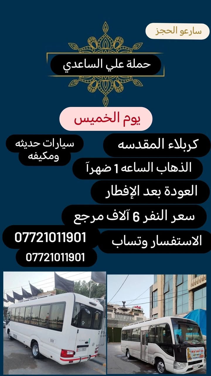 #حملة علي الساعدي
الحجز والاتصال مراسله💬 والاتصال👇
الرقم واتساب
 🔺📲 *********** 
(بآدارة علي الساعدي) منطقة الإصلاح والمناطق المجاوره 
علمآ نجيكم اقرب نقطه داله. علئ  🏠 بيتك
---------------------------------------------------
🔻برنامج يوم الاحد🔻
   كربلاء المقدسة    
    الذهاب الساعه 2 ضهرآ
   العوده الساعه  :10اليلآ
    ((النفر 6 الاف مرجع) )
-------------------------------------------------------   
1⃣برنامج يوم الاثنين
   كربلاء المقدسة    
    الذهاب الساعه 2 ضهرآ 
   العوده الساعه  حسب الاتفاق 
    ((النفر 6 الاف مرجع) )
---------------------------------------------------------
  2⃣   يوم_الاثنين
  الكاظمية المقدسة 
    الساعة: 3 عصرآ 
والعودة الساعة :9 ليلآ 
     (( السعر 3 الف مرجع )) 
--------------------------------------------------------
3⃣برنامج يوم الاثنين
 النجف الاشرف
   الذهاب ساعه :10اليلآ
العوده ساعه  9صباحآ
((النفر 10  الاف مرجع))
---------------------------------------
4️⃣برنامج يوم الثلاثاء 
كربلاء المقدسه + مرقد العلويه شريفه 
الذهاب بعد صلاة الضهر 
العوده حسب الإتفاق 
النفر (8) لاف مرجع 
-----------------
--------------
5️⃣ برنامج يوم الأربعاء 
الكاظميه المقدسه 
الانطلاق ساعه 1 ضهرآ 
العوده بعد صلاة المغرب 
النفر(3) لاف مرجع
-------------------
-------------------- 
  
للحجز والاستفسار 
أو مراسلة⬅️ علمآ نوصلكم اقرب نقطه داله   علمآ سيارة مكيفه حديثه 🚎
بآدارة ابو حسين 
*********** //📲الاتصال واتساب
*********** 📲الاتصل واتساب 
🙏نتمنى لكم زياره مقبوله أن شاء الله ودعاء مستجاب
ومن الله التوفيق-
