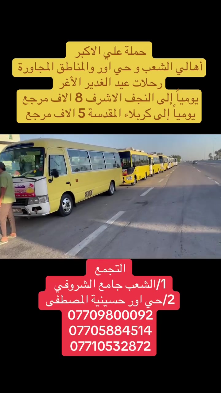 (عروض خاصة طيله ايام الاسبوع)
(#جدول_زيارات_حمله_علي_الاكبر_)

        (حملتكم ويانه غير لسنا الوحيدون لكننا الافضل)

                         (#طيله_ايام_الاسبوع)

أهالي منطقه الشعب والمناطق المجاورة 

مكان الحمله والانطلاق 

الفرع الاول: الشعب شارع عدن جامع الشروفي 

الفرع الثاني: حي اور حسينيه المصطفى 

للحجز وللاستفسار يوجد وتساب 24

- *********** - *********** - *********** 

_______________________________________

سياره رقم (1)🚌👇👈(سعر النفر 4 الاف مرجع)

كل ثلاثاء الى كربلاء المقدسة 

وقت الانطلاق الساعه ال4 عصراً والرجوع ال11 ليلاً 

_______________________________________

سياره رقم (2)🚌👇👈(سعر النفر 4 الاف مرجع)

كل ثلاثاء الى كربلاء المقدسة 

وقت الانطلاق الساعه ال10 ليلاً والرجوع ال 5 صباحاً 

_______________________________________

سياره رقم (3) 🚌👇👈(سعر النفر 8 الاف مرجع )

كل ثلاثاء إلى النجف الاشرف 

وقت الانطلاق الساعه ال11 ليلاً والرجوع ال 9 صباحاً 

_______________________________________

سياره رقم (4)🚌👇👈(سعر النفر 5 الاف مرجع)

كل اربعاء الى كربلاء المقدسة 

وقت الانطلاق الساعه ال4 عصراً والرجوع ال11 ليلاً 

_______________________________________

سياره رقم (5)🚌👇👈 ( سعر النفر 2000 دينار مرجع ) 

كل اربعاء إلى الامام الكاظم (ع)

وقت الانطلاق الساعه ال5 عصراً والرجوع ال10 ليلاً 

_______________________________________

سياره رقم (6)🚌👇👈(سعر النفر 5 الاف مرجع)

كل أربعاء الى كربلاء المقدسة 

وقت الانطلاق الساعه ال10 ليلاً والرجوع ال 5 صباحاً 

_______________________________________

سياره رقم (7) 🚌👇👈(سعر النفر 8 الاف مرجع )

يوم الاربعاء المصادف 6/3 إلى النجف الاشرف 

ليلة عيد الغدير الأغر 17 ذو الحجة 

وقت الانطلاق الساعه ال11 ليلاً والرجوع ال 9 صباحاً 

_______________________________________

سياره رقم (8) 🚌👇👈(سعر النفر 8 الاف مرجع )

يوم الخميس المصادف 6/4 إلى النجف الاشرف 

عيد الغدير الأغر 18 ذو الحجة 

وقت الانطلاق الساعه ال 5 صباحاً والرجوع ال 2 ظهراً 

_______________________________________

حمله علي الأكبر لزياره العتبات المقدسه 

المكان بغداد الشعب

*********** -*********** - *********** -

ومن الله التوفيق . (ملاحظة توجد لدينه سياره تكسي )

خدمه الزوار شرف لنا👇👇زورونا

https://www.facebook.com/groups/1304752093235453/
