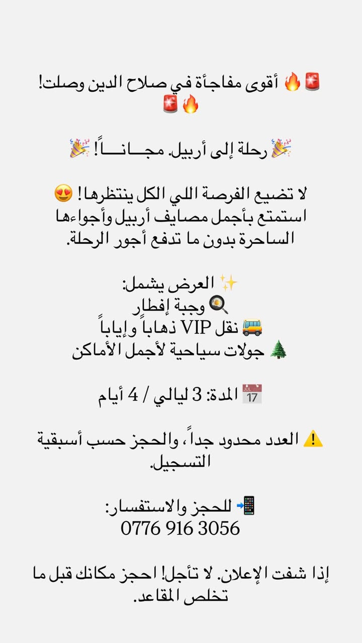✨🔥 عرض مجـاني لفترة محدودة فقط عوائل! 🔥✨
إذا تحلم تقضي أحلى 4 أيام بأجواء أربيل الساحرة… هاي فرصتك! 😍🏞️

🎁 3 ليالي / 4 أيام مجاناً

✅ وجبة إفطار

✅ جولات سياحية

✅ نقل VIP

🌿 استمتع بأجمل مصايف أربيل وأجواء الطبيعة والمناظر الخلابة مع كادر مميز وخدمة راقية.

📞 للحجز والاستفسار:

***********

🚨 العرض لفترة محدودة والمقاعد محدودة جداً، لا تضيع الفرصة واحجز قبل نفادها! �
