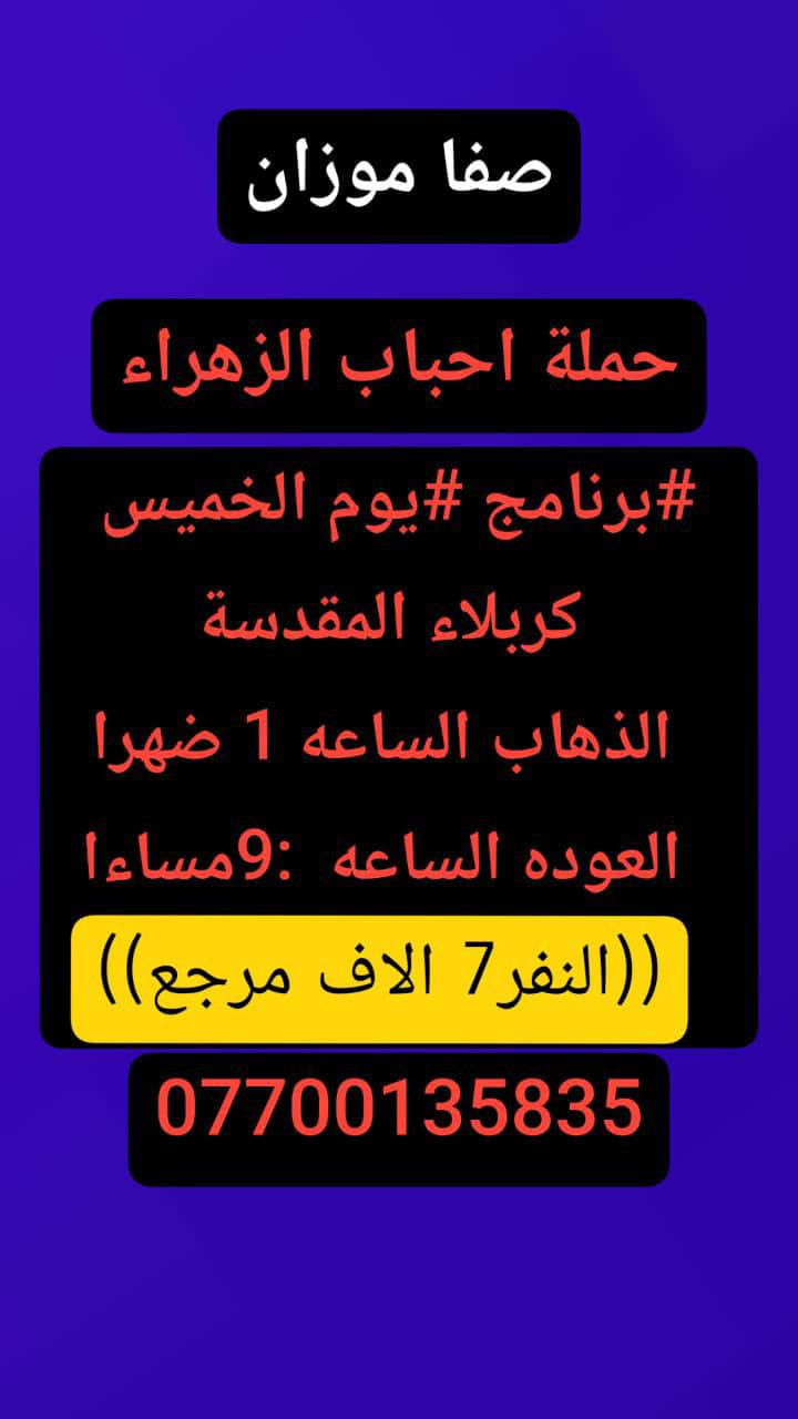 🟢#حملة_احباب_الزهراء_🟢
الحجز والاتصال مراسله💬 والاتصال👇
الرقم واتساب
 🔺📲 ***********
(بآدارة صفاء موزان) الحسينيه الراشديه
علمآ نجيكم اقرب نقطه داله. علئ  🏠 بيتك
----------------------------------------------------------
🔻برنامج #يوم الخميس
     المصادف (4)رجب
    زيارة سامراء وسيد محمد
الذهاب الساعه 7 صباحآ
((السعر النفر 10 الاف مرجع))
----------------------------------------------------------  
🔻#برنامج يوم الخميس
 باجر.المصادف ( 4) رجب
 النجف  الاشرف
الساعه :5 ونص صباحآ 
العوده الساعه :2 ضهرآ
((سعر النفر 10 الاف مرجع))
----------------------------------------------------------
      المصادف( 4) رجب 
🔻#برنامج #يوم الخميس
     كربلاء المقدسة    
   الذهاب الساعه 1 ضهرا 
   العوده الساعه  :9مساءا 
    ((النفر 7 الاف مرجع) )
---------------------------------------------------------
🔻#برنامج #يوم  الخمس
      المصادف( 4)رجب             
       كربلاء. المقدسه.
  الذهاب الساعه: 7 مساءآ
    العوده الساعه 4 صباحآ 
    ((سعر النفر 7الاف مرجع))
----------------------------------------------------------
🔻#برنامج يوم #الخميس
 المصادف( 4) رجب
    النجف الاشرف
   الذهاب ساعه 10 اليلآ
العوده ساعه 8 صباحا
((النفر 10 الاف مرجع)) 
------------------------------------------------🔹
#برنامج #يوم الجمعة 
المصادف( 5)رجب
 النجف الاشرف
الساعه 5 ونص صباحآ 
العوده الساعه:2 ضهرآ
((سعر النفر 10 الاف مرجع))
------------------------------------------------🔹
#برنامج #يوم# الجمعة 
المصادف ( 5) رجب
      كربلاء المقدسة    
    الذهاب الساعه 2ضهرا 
   العوده الساعه  :9 مساءا 
    ((النفر 7 الاف مرجع) )
-----------------------------------------------🔹
#برنامج يوم #الجمعه 
    المصادف( 5 )رجب
    النجف الاشرف
   الذهاب ساعه 10 اليلآ
العوده ساعه 8 صباحا
((النفر 10 الاف مرجع)) 
-------------------------------------------------🔹
للحجز والاستفسار 
أو مراسلة⬅️ علمآ نوصلكم اقرب نقطه داله   علمآ سيارة مكيفه حديثه 🚎
بآدارة صفاء موزان 
***********//📲الاتصال واتساب
***********📲الاتصل واتساب 
🙏نتمنى لكم زياره مقبوله أن شاء الله ودعاء مستجاب
ومن الله التوفيق-
