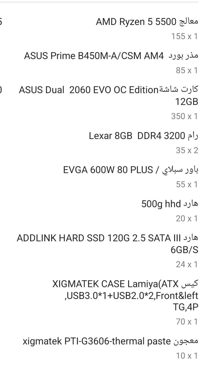 السلام عليكم تجميعة كاملة مع شاشة ماوس كيبورد AMD Ryzen 5 5500 &les
155 x 1

ASUS Prime B450M-A/CSM AM4 Jo. jis

85 x 1

ASUS Dual 2060 EVO OC

12GB

350 x 1

Lexar 8GB DDR4 3200 رام

35 x 2

EVGA 600W 80 PLUS / باور سبلاي

55 x 1

500g hhd sjlo

20 x 1

ADDLINK HARD SSD 120G 2.5 SATA III هارد

6GB/S

24 x 1

XIGMATEK CASE LamiyalATX كيس

,USB3.0*1+USB2.0*2,Front&left

TG,4P

70 x 1

xigmatek PTI-G3606-thermal paste vexec

شاشة من فلبس 65h 

مليون و٣٠٠

البصرة
***********
