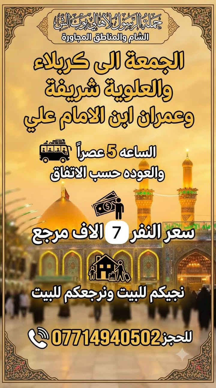 حملة الرسول لأهالي بوب الشام والمناطق المجاورة
#برنامج_زيارات_يوم_الجمعة 👇👇👇

سياره رقم 1 

الجمعة الى كربلاء المقدسة 🕌🕌

الساعه 8 ليلاً والعوده 5 صباحاً 

سعر النفر 5 الاف مرجع 

نجيكم للبيت ونرجعكم للبيت 📍

سياره رقم 2 

الجمعة الى كربلاء والعلوية شريفة 🕌🕌

الساعه 5 عصراً والعوده بعد صلاة الفجر 

سعر النفر 7 الاف مرجع 

نجيكم للبيت ونرجعكم للبيت 📍

_______________________________________

للحجز والأستفسار 

***********  #سارعوا_بالحجز

يوجد واتساب 24⏱️
