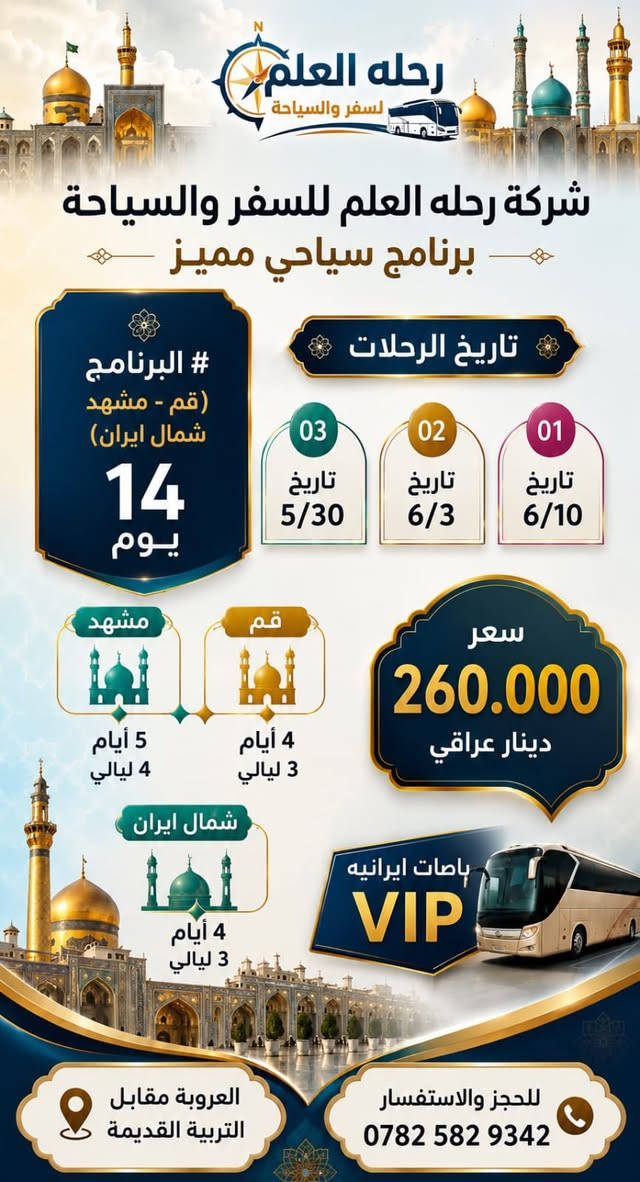 #كروبات_ايران_البريه_اختار_الي_يناسبك شركه رحله العلم لسفر والسياحه
يوجد نظام اقساط ماستر رافدين بدون مقدمه كل شهر 25الف 

            تاريخ الرحلات 
تاريخ 5/30
تاريخ 6/3
تاريخ 6/8
#البرنامج الاول ( قم-مشهد ) 11 يوم
                     4 ايام 3 ليالي قم 
         *بيت النور الاربعين علويه جمكران*
                   5 ايام 4 ليالي مشهد 
*ياسر وناصر خواجه ربيع باغ مشهد جبل النور كوسنجي*

بسسسسسسسسسسعر 170 الف 

باصات ايرانيه 2+1  🚌🇮🇷VIP

#البرنامج الثاني ( قم-مشهد-شمال ايران ) 14 يوم
                     3 ايام 2 ليله قم
         *بيت النور الاربعين علويه جمكران*
                   5 ايام 4 ليالي مشهد 
*ياسر وناصر خواجه ربيع باغ مشهد جبل النور كوسنجي*
                4 ايام 3 ليالي شمال ايران 
#رامسر_او_چالوس_او_كلاردشت
البرنامج السياحي حسب سكن الكروب ( اي منطقه )
(غابات جواهرده شلالات صفارود-تلفريك رامسر * قصر شاه * ساحل متل قوه *  سه هزار ودوهزار*نمك ابرود )

بسسسسسسسسسسعر 260

الاستفسار الاتصال عل الارقام التاليه 
***********
***********
او زورونا الى موقنعا الكائن 
داخل السايدين بجانب التربيه القديمه 
شركه رحله العلم لسفر السياحه 

اوقات الدوام من الساعه 9 صباحا ًحتى الساعه 11 مساءا اهلا وسهلابكم رحلة العلم للسفر والسياحة
