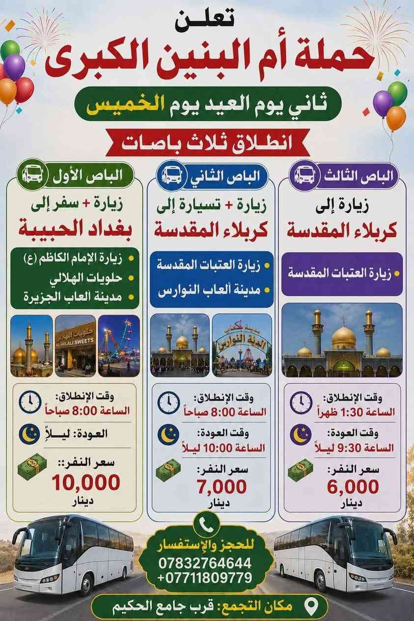 مقدمة ايـامـكـم سـعـيـده وكـل عـام وانـتـم بـخـيـر

​🚌 معلومات الحجز والتجمع (ثابتة لكل الرحلات):
​مكان التجمع: قرب جامع الحكيم.
​للحجز والاستفسار: 📞 *********** | 📞 ***********

​📆 أول يوم العيد (الأربعاء) - انطلاق باصين:
​الباص الأول: لإحياء صلاة العيد قرب أبا عبد الله الحسين - سفينة النجاة (كربلاء).
​الانطلاق: 4:00 صباحاً | العودة: بعد صلاة الظهر.
​السعر: 7,000 دينار.

​الباص الثاني (ذكرى موتاكم): زيارة أمير المؤمنين (النجف الأشرف).
​الانطلاق: 4:00 صباحاً | العودة: 2:00 ظهراً.
​السعر: 6,000 دينار.

​📆 ثاني يوم العيد (الخميس) - انطلاق 3 باصات:
​الباص الأول: زيارة + سفرة إلى بغداد الحبيبة (زيارة الإمام الكاظم ع + حلويات الهلالي + مدينة ألعاب الجزيرة).
​الانطلاق: 8:00 صباحاً | العودة: ليلاً.
​السعر: 10,000 دينار
.
​الباص الثاني: زيارة + تسيارة إلى كربلاء المقدسة (زيارة العتبات المقدسة + مدينة ألعاب النوارس).
​الانطلاق: 8:00 صباحاً | العودة: 10:00 ليلاً.
​السعر: 7,000 دينار.
​الباص الثالث: زيارة إلى كربلاء المقدسة (زيارة العتبات المقدسة).
​الانطلاق: 1:30 ظهراً | العودة: 9:30 ليلاً.
​السعر: 6,000 دينار.

​📆 ثالث يوم العيد (الجمعة) - انطلاق باصين:
​الباص الأول: زيارة إلى (سامراء، سيد محمد، الإمام الكاظم عليه السلام، إبراهيم مالك الأشتر).
​المميزات: مع وجبة ريوك مجانية + وجبة غداء من مضيف العتبة.
​الانطلاق: 3:00 فجراً | العودة: 8:00 ليلاً.
​السعر: 14,000 دينار.

​الباص الثاني: انطلاق إلى بغداد الحبيبة (زيارة الإمام موسى الكاظم والإمام محمد الجواد عليهما السلام) + سفرة إلى (مدينة ألعاب الزوراء، مول الحارثية).
​الانطلاق: 7:30 صباحاً | العودة: ليلاً.
​السعر: 10,000 دينار.

​📆 رابع يوم العيد (السبت) - انطلاق باصين:
​الباص الأول: زيارة + سفرة (زيارة السيد يوشع - الناصرية + أهوار الجبايش).
​المميزات: مع وجبة ريوك مجانية.
​الانطلاق: 5:00 صباحاً | العودة: عصراً.
​السعر: 13,000 دينار
.
​الباص الثاني: زيارة كربلاء + العلوية الشريفة (شريفة بنت الحسن).
​الانطلاق: 1:30 ظهراً | العودة: ليلاً.
​السعر: 7,000 دينار.

