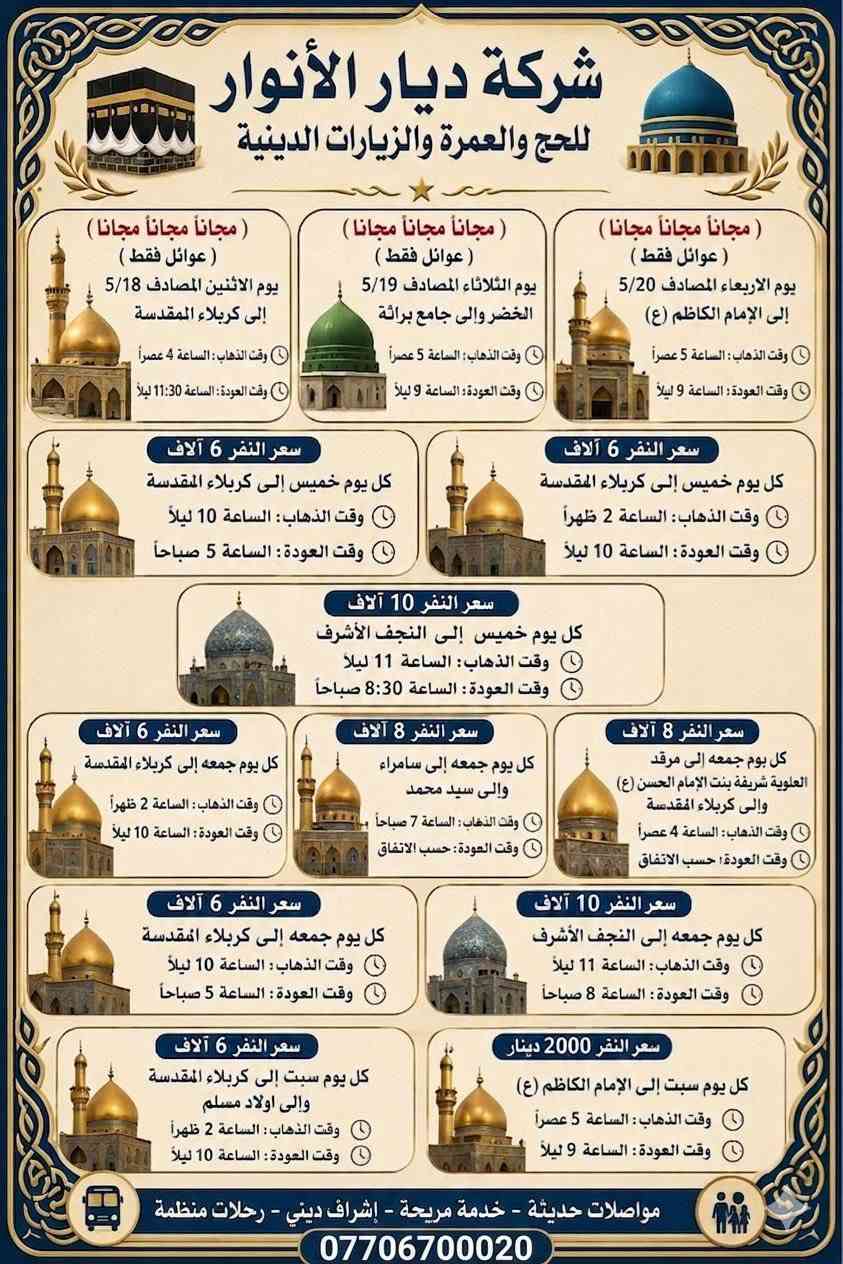 (من الأحد إلى الاربعاء )(  مجاناً مجاناً مجاناً )(عوائل فقط) 

           👇🏿(اقراء الجدول وشوف الرحله الي تناسبك)👇🏿

شركة ديار الانوار للحج والعمره والزيارات العتبات المقدسه 

(#اهالي_الشعب_الصحه_الديوان_الزراعي_حي_اور_البنوك_صليخ_والمناطق_المجاوره_لها)👇

(#جدول_زيارات_شركة_ديار_الانوار_الداخليه)       

        

                         (#طيله_ايام_الاسبوع)

مكان  الشركه والانطلاق الشعب شارع الصحه مقابل جامع المبرقع

للحجز وللاستفسار يوجد وتساب 24⏰(***********)
______________________________________________

سياره رقم (1) 👇👈(مجاناً مجاناً مجاناً )(عوائل فقط)

يوم الاثنين المصادف 5/18 إلى كربلاء المقدسة 

وقت الذهاب الساعه ال4 عصراً 

وقت العوده ال11و30 ليلاً 

______________________________________________

سياره رقم (2)  👇👈(مجاناً مجاناً مجاناً )(عوائل فقط)

يوم الثلاثاء المصادف 5/19 الخضر والى جامع براثه 

وقت الذهاب الساعه ال5 عصراً 

وقت العوده الساعه ال9 ليلاً 

______________________________________________

سياره رقم (3)   👇👈(مجاناً مجاناً مجاناً ) (عوائل فقط)

يوم الاربعاء المصادف 5/20  إلى الإمام الكاظم (ع)

وقت الذهاب الساعه ال5 عصراً 

وقت العوده الساعه ال9 ليلاً 

______________________________________________

سياره رقم (4)   🚌👇👈(سعر النفر 6 ألاف مرجع )

كل يوم خميس ألى كربلاء المقدسة 

وقت الذهاب الساعه ال2 ضهراً 

وقت العوده الساعه ال10 ليلاً 

______________________________________________

سياره رقم (5)  👇👈(سعر النفر 6 آلاف مرحع )

كل يوم خميس إلى كربلاء المقدسة 

وقت الذهاب الساعه ال 10 ليلاً 

وقت العوده الساعه ال5  صباحاً 

______________________________________________

سياره رقم (6) 🚌👇👈(سعر النفر 10 ألاف مرجع )

كل يوم خميس إلى النجف الأشرف 

وقت الذهاب الساعه ال11 ليلاً 

وقت العوده الساعه ال8 و30 صباحاً       

______________________________________________
سياره رقم (7)🚌👇👈(سعر النفر 8 ألاف مرجع )

كل يوم جمعه إلى سامراء والى سيد محمد 

وقت الذهاب الساعه ال7 صباحاً 

وقت العوده حسب الاتفاق 
______________________________________________
سياره رقم (8) 🚌👇👈(سعر النفر6 الاف  مرجع)

كل يوم جمعه إلى كربلاء المقدسة 

وقت الذهاب الساعه ال2 ضهراً 

وقت العوده الساعه ال10 ليلاً 

______________________________________________

سياره رقم (9)  🚌👇👈(سعر النفر 8 الاف مرجع)

كل يوم جمعه إلى مرقد العلويه شريفه بنت الإمام الحسن (ع)
وإلى كربلاء المقدسة 

وقت الذهاب الساعه ال4 عصراً

وقت العوده حسب الاتفاق 

______________________________________________سياره رقم  (10). 🚌👇👈( سعر النفر 6 ألاف مرجع )

كل يوم جمعه إلى كربلاء المقدسة 

وقت الذهاب ال10 ليلاً 

وقت العوده ال5 صباحاً 
_____________________________________________

سياره رقم (11). 🚌👇👈(سعر النفر 10 الاف مرجع )

كل يوم جمعه إلى النجف الأشرف 

وقت الذهاب الساعه ال11 ليلاً 

وقت العوده الساعه ال8 و30 صباحاً 

______________________________________________

سياره رقم (12). 🚌👇👈(سعرالنفر 6 ألاف مرجع )

كل يوم سبت إلى كربلاء المقدسة والى اولاد مسلم 

وقت الذهاب الساعه ال2 ضهراً 

وقت العوده الساعه ال10 ليلاً 

______________________________________________

ساره رقم (13). 🚌👇👈(سعر النفر 2000دينار مرجع )

كل يوم سبت  إلى الامام الكاظم (ع)

وقت الذهاب الساعه ال5 عصراً 

وقت العوده الساعه ال9 ليلاً 
______________________________________________

    (فضلاً وليس امراً سوي مشاركه وخلي الكل تستفاد  )

ارفع المنشور بكلمة يالله 

سيارتنه حديثه ومكيفه 

ومن الله التوفيق. 

خدمه الزوار شرف لنا👇👇زورونا

https://www.facebook.com/share/g/1Dhc2DSJif/?mibextid=wwXIfr
